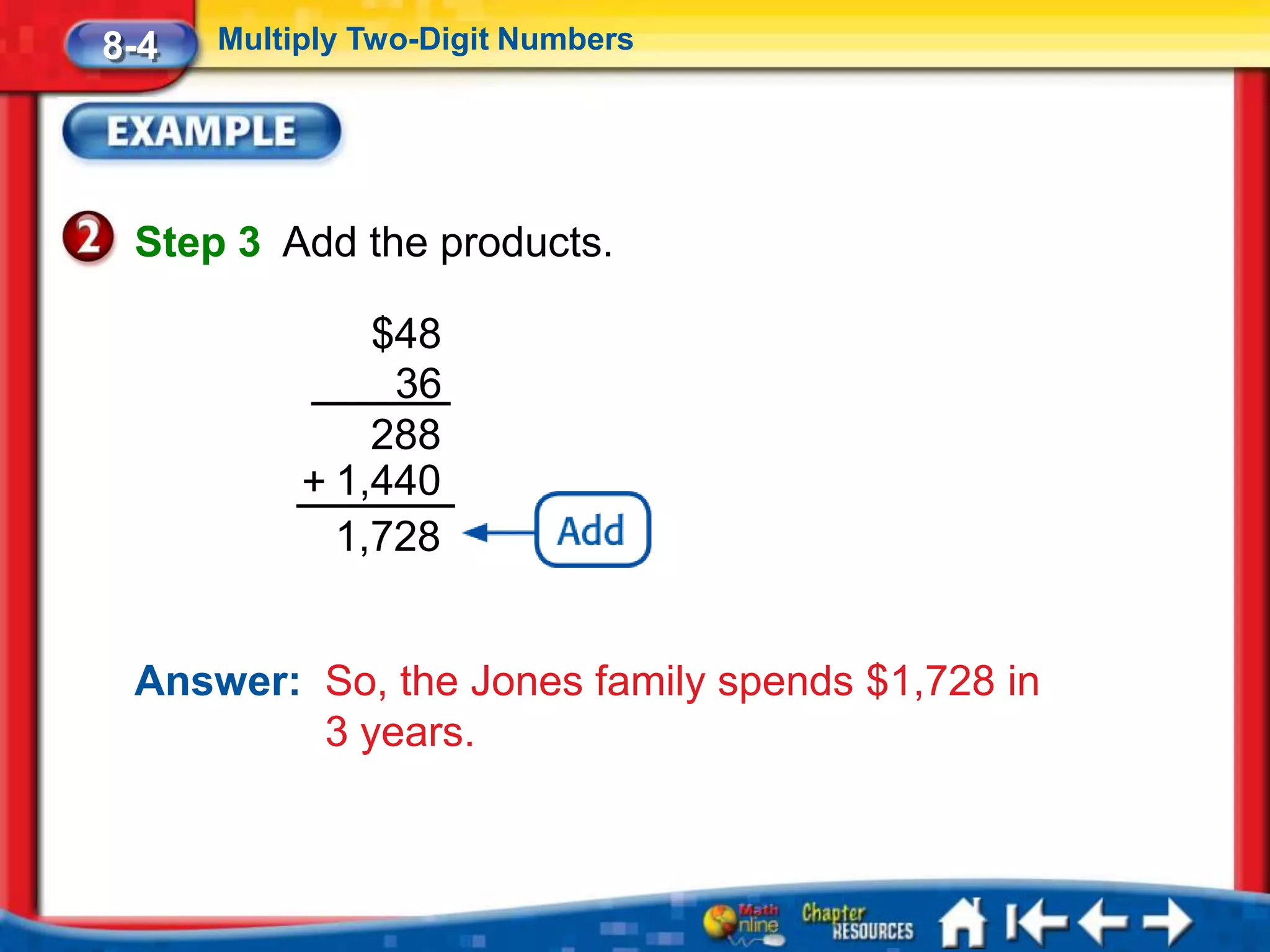 8-4   Multiply Two-Digit Numbers




 Step 3 Add the products.

               $48
                36
               288
           + 1,440
             1,728


 Answer: So, the Jones family spends $1,728 in
         3 years.
 