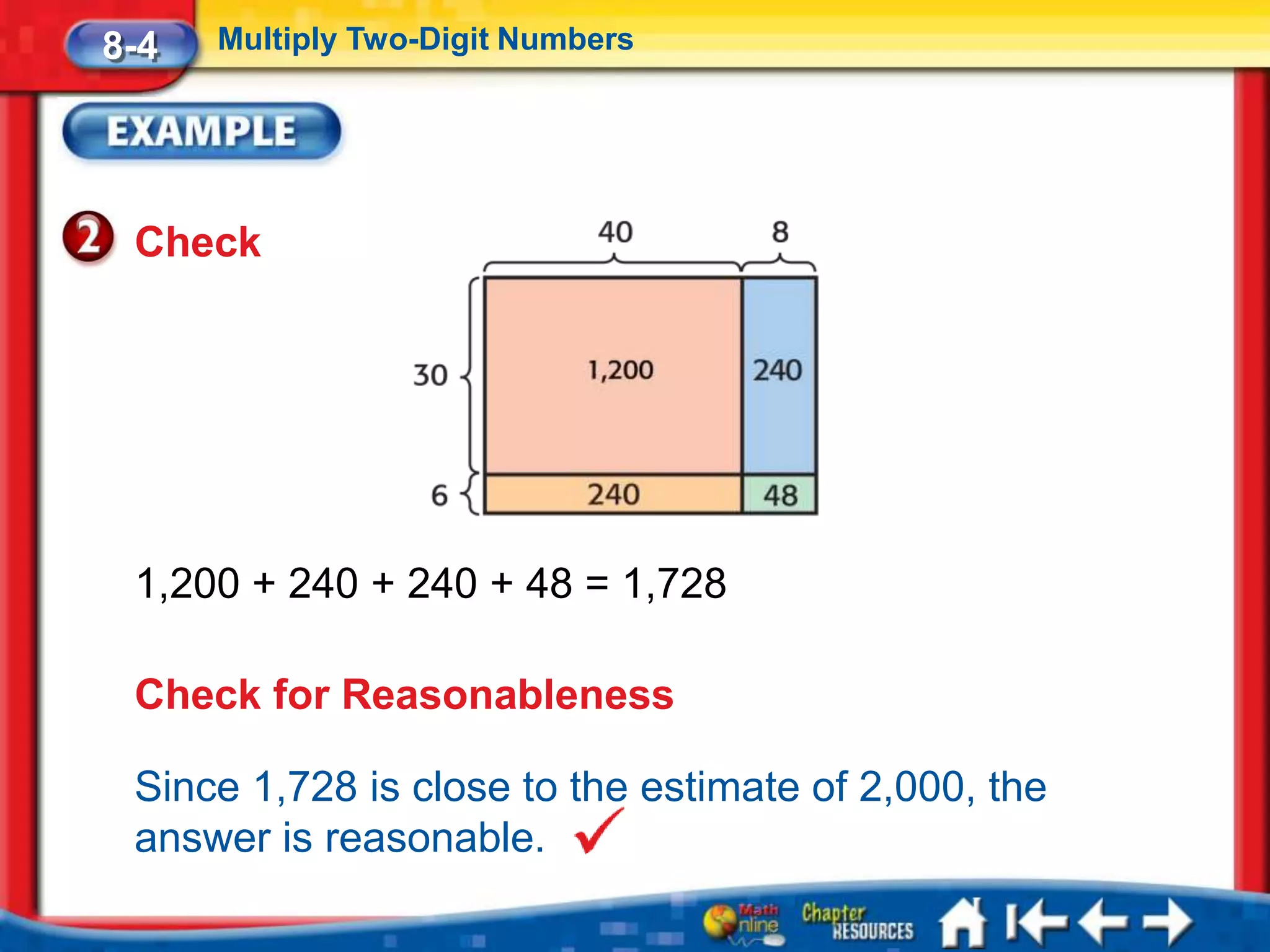 8-4   Multiply Two-Digit Numbers




 Check




 1,200 + 240 + 240 + 48 = 1,728

 Check for Reasonableness

 Since 1,728 is close to the estimate of 2,000, the
 answer is reasonable.
 