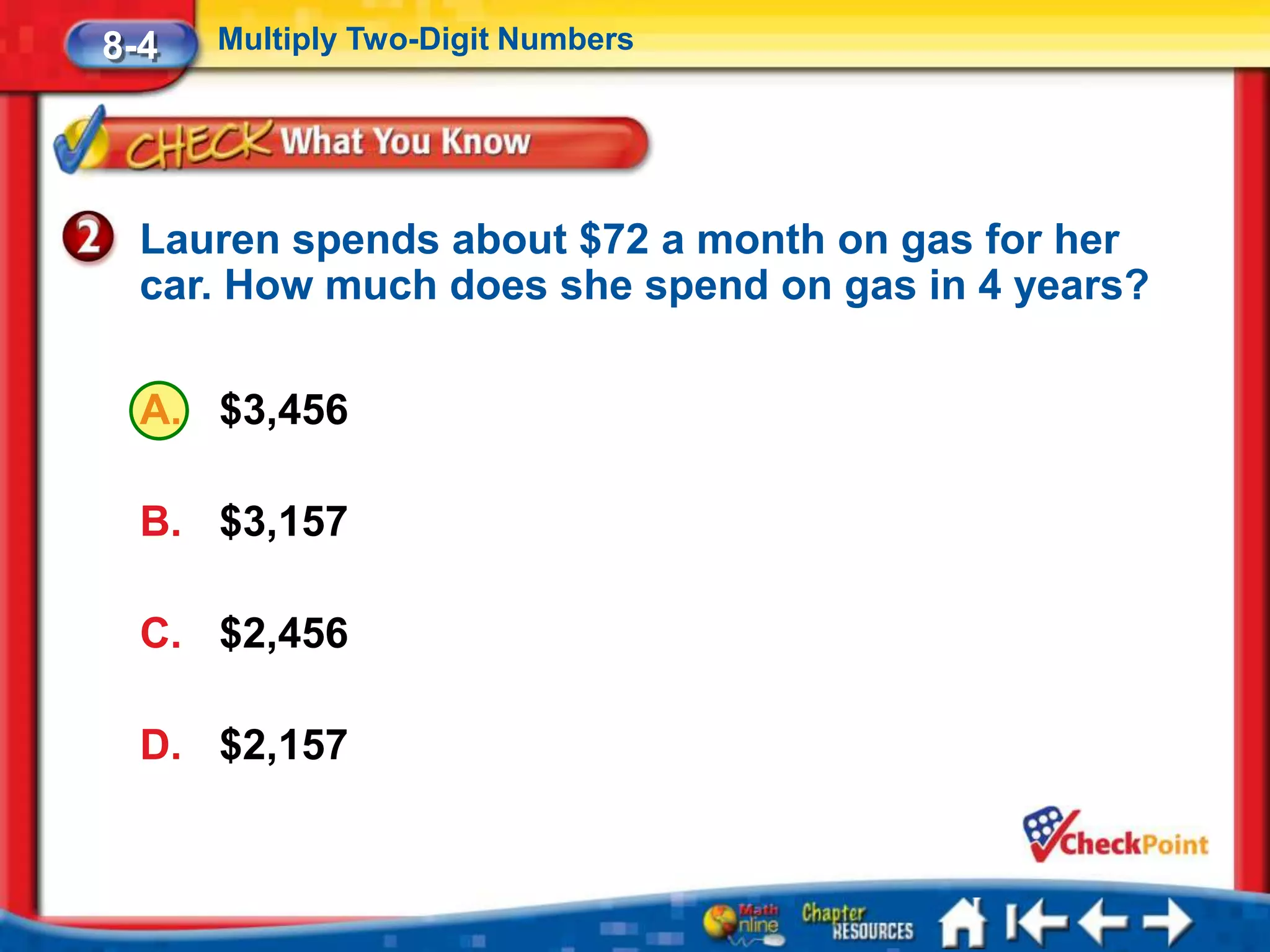 8-4   Multiply Two-Digit Numbers




  Lauren spends about $72 a month on gas for her
  car. How much does she spend on gas in 4 years?

  A. $3,456

  B. $3,157

  C. $2,456

  D. $2,157
 
