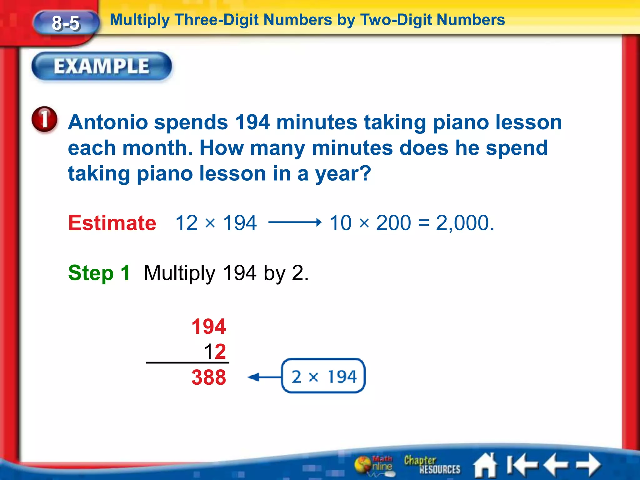 8-5   Multiply Three-Digit Numbers by Two-Digit Numbers




 Antonio spends 194 minutes taking piano lesson
 each month. How many minutes does he spend
 taking piano lesson in a year?

 Estimate 12 × 194               10 × 200 = 2,000.

 Step 1 Multiply 194 by 2.

                194
                 12
                388
 