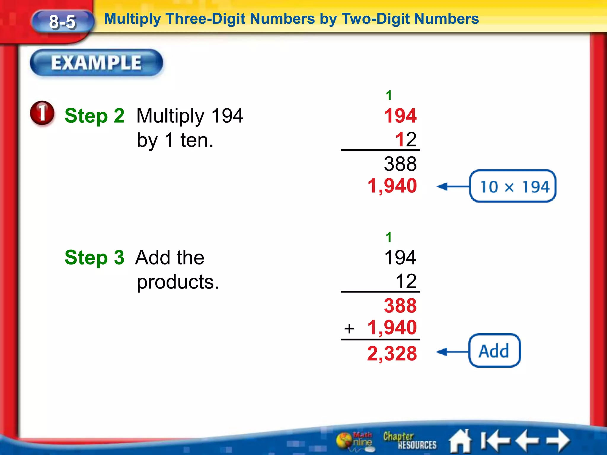 8-5   Multiply Three-Digit Numbers by Two-Digit Numbers




                                          1
 Step 2 Multiply 194                      194
        by 1 ten.                          12
                                          388
                                        1,940

                                          1
 Step 3 Add the                          194
        products.                         12
                                         388
                                     + 1,940
                                       2,328
 