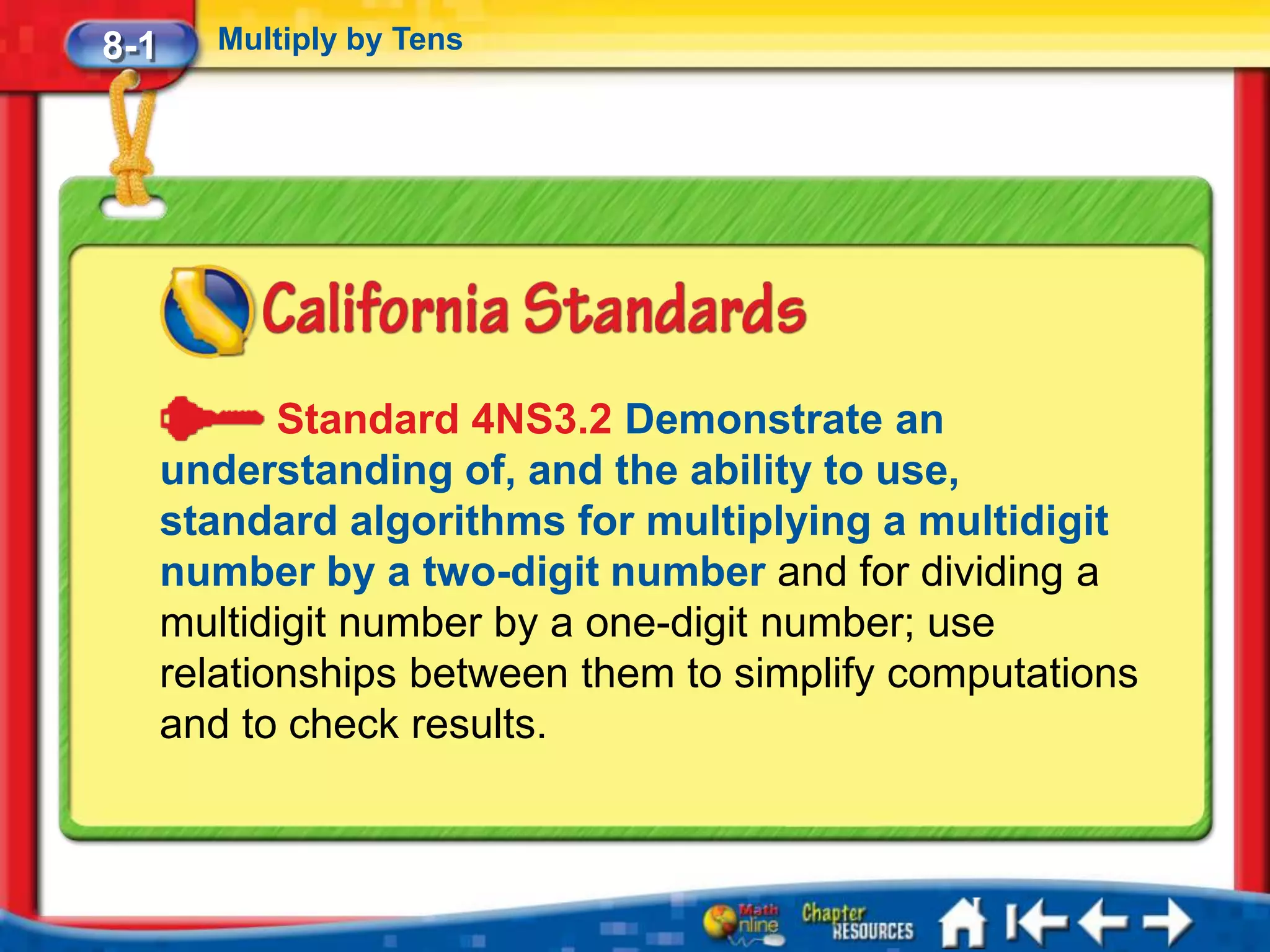 8-1      Multiply by Tens




             Standard 4NS3.2 Demonstrate an
      understanding of, and the ability to use,
      standard algorithms for multiplying a multidigit
      number by a two-digit number and for dividing a
      multidigit number by a one-digit number; use
      relationships between them to simplify computations
      and to check results.
 