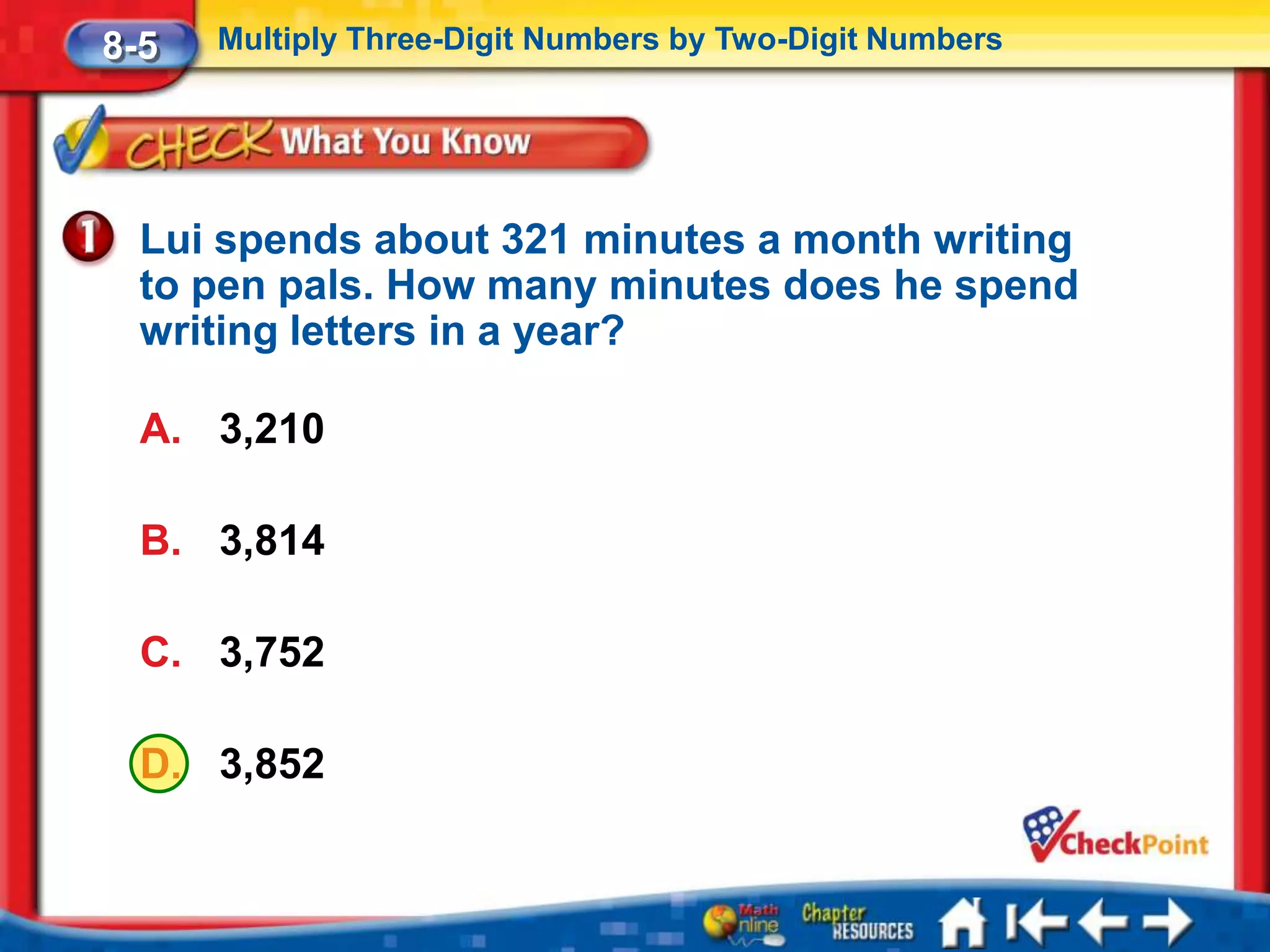 8-5   Multiply Three-Digit Numbers by Two-Digit Numbers




  Lui spends about 321 minutes a month writing
  to pen pals. How many minutes does he spend
  writing letters in a year?

  A. 3,210

  B. 3,814

  C. 3,752

  D. 3,852
 
