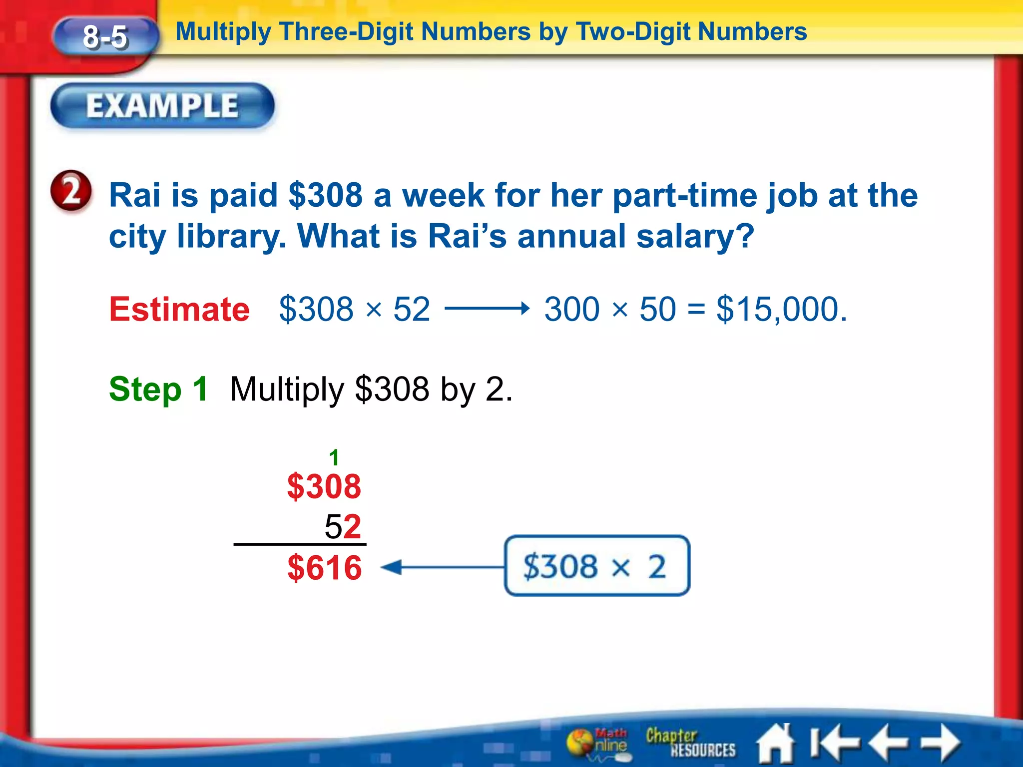 8-5   Multiply Three-Digit Numbers by Two-Digit Numbers




 Rai is paid $308 a week for her part-time job at the
 city library. What is Rai’s annual salary?

 Estimate $308 × 52               300 × 50 = $15,000.

 Step 1 Multiply $308 by 2.
                 1
              $308
                52
              $616
 