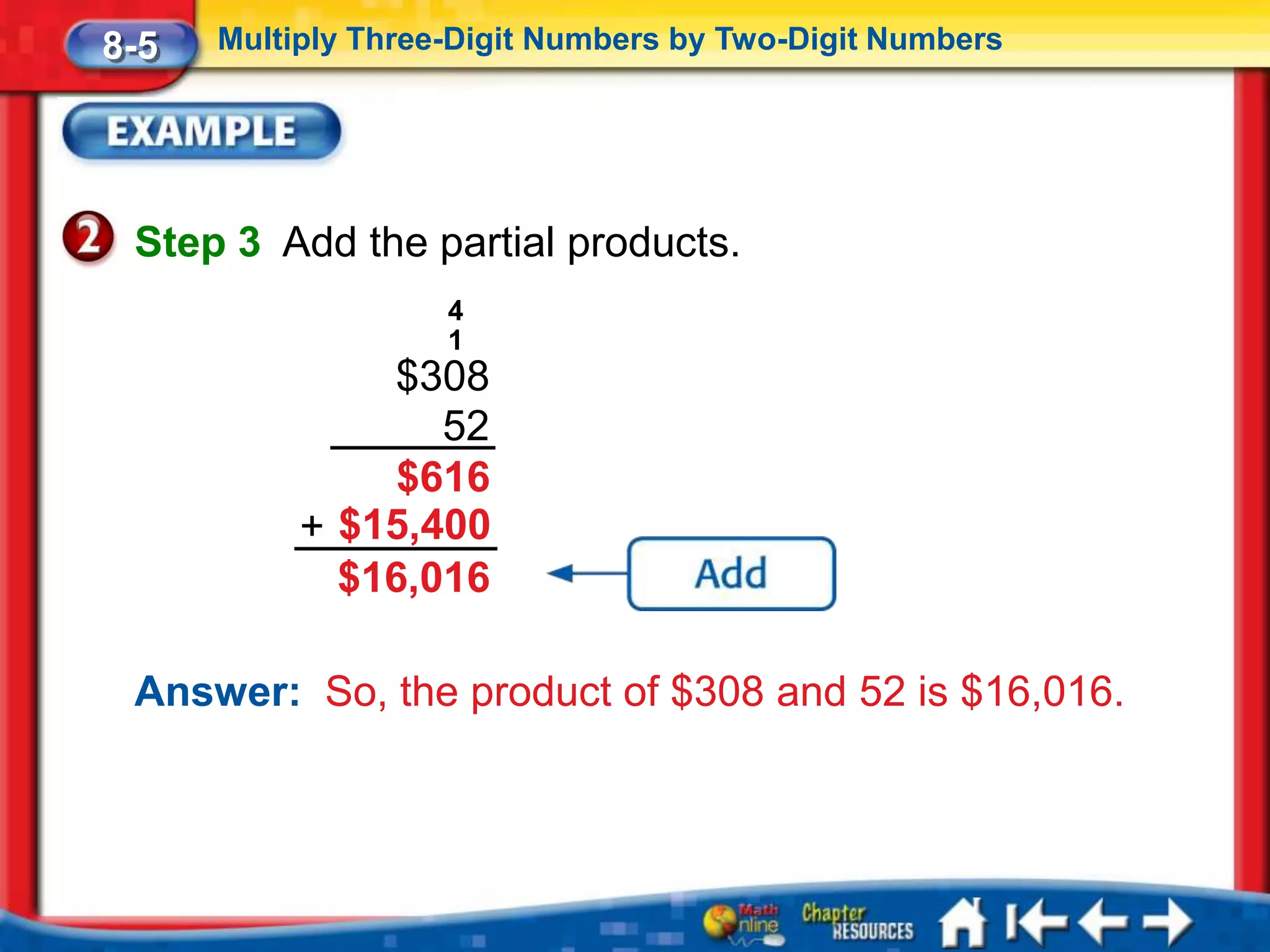 8-5   Multiply Three-Digit Numbers by Two-Digit Numbers




 Step 3 Add the partial products.
                    4
                    1
               $308
                  52
                $616
           + $15,400
             $16,016

 Answer: So, the product of $308 and 52 is $16,016.
 