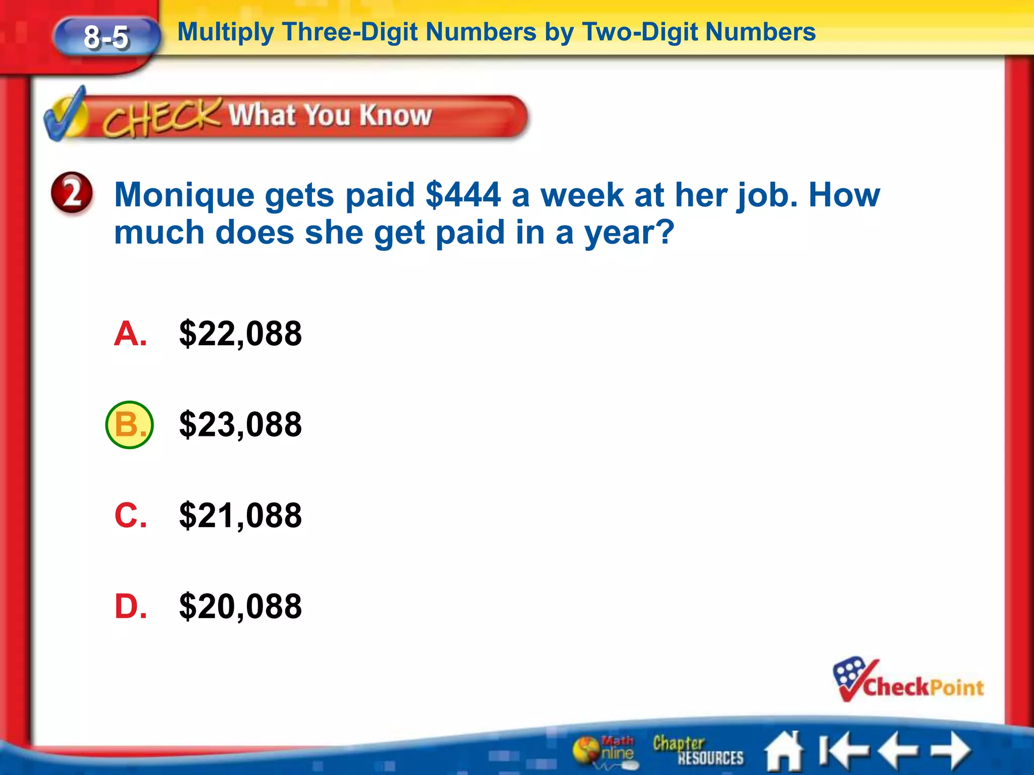 8-5   Multiply Three-Digit Numbers by Two-Digit Numbers




  Monique gets paid $444 a week at her job. How
  much does she get paid in a year?

  A. $22,088

  B. $23,088

  C. $21,088

  D. $20,088
 