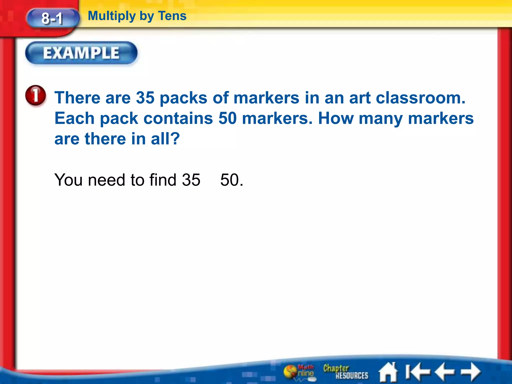 8-1   Multiply by Tens




 There are 35 packs of markers in an art classroom.
 Each pack contains 50 markers. How many markers
 are there in all?

 You need to find 35     50.
 