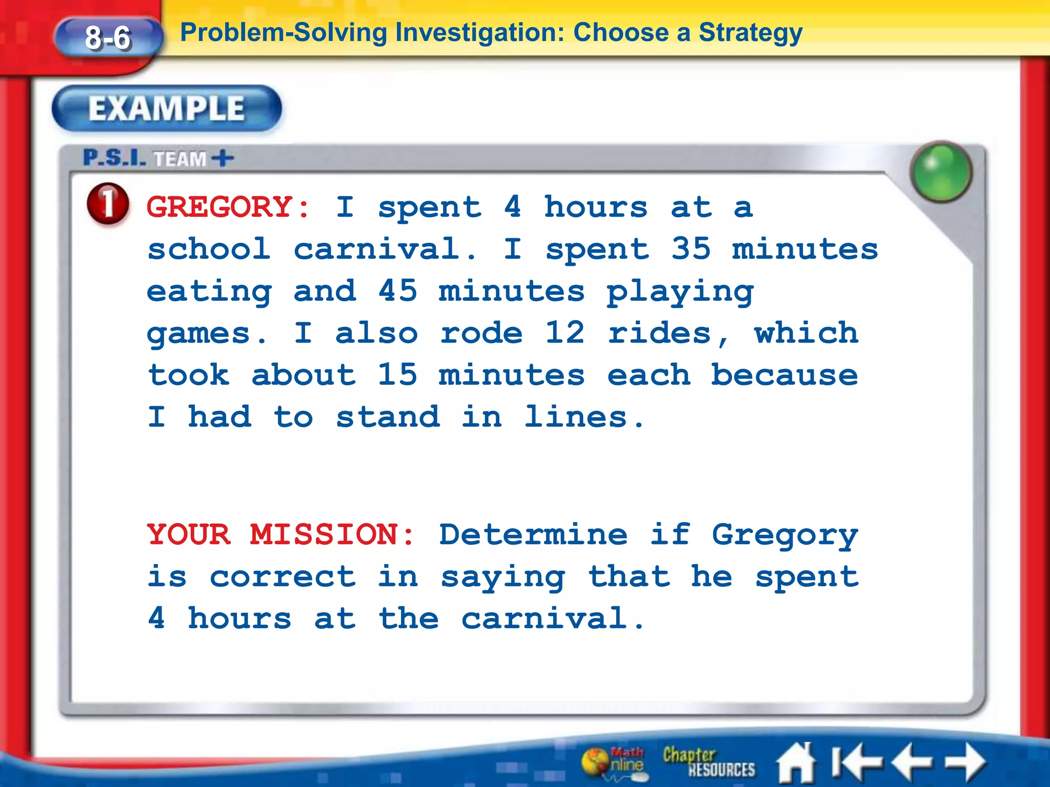 8-6    Problem-Solving Investigation: Choose a Strategy




      GREGORY: I spent 4 hours at a
      school carnival. I spent 35 minutes
      eating and 45 minutes playing
      games. I also rode 12 rides, which
      took about 15 minutes each because
      I had to stand in lines.


      YOUR MISSION: Determine if Gregory
      is correct in saying that he spent
      4 hours at the carnival.
 