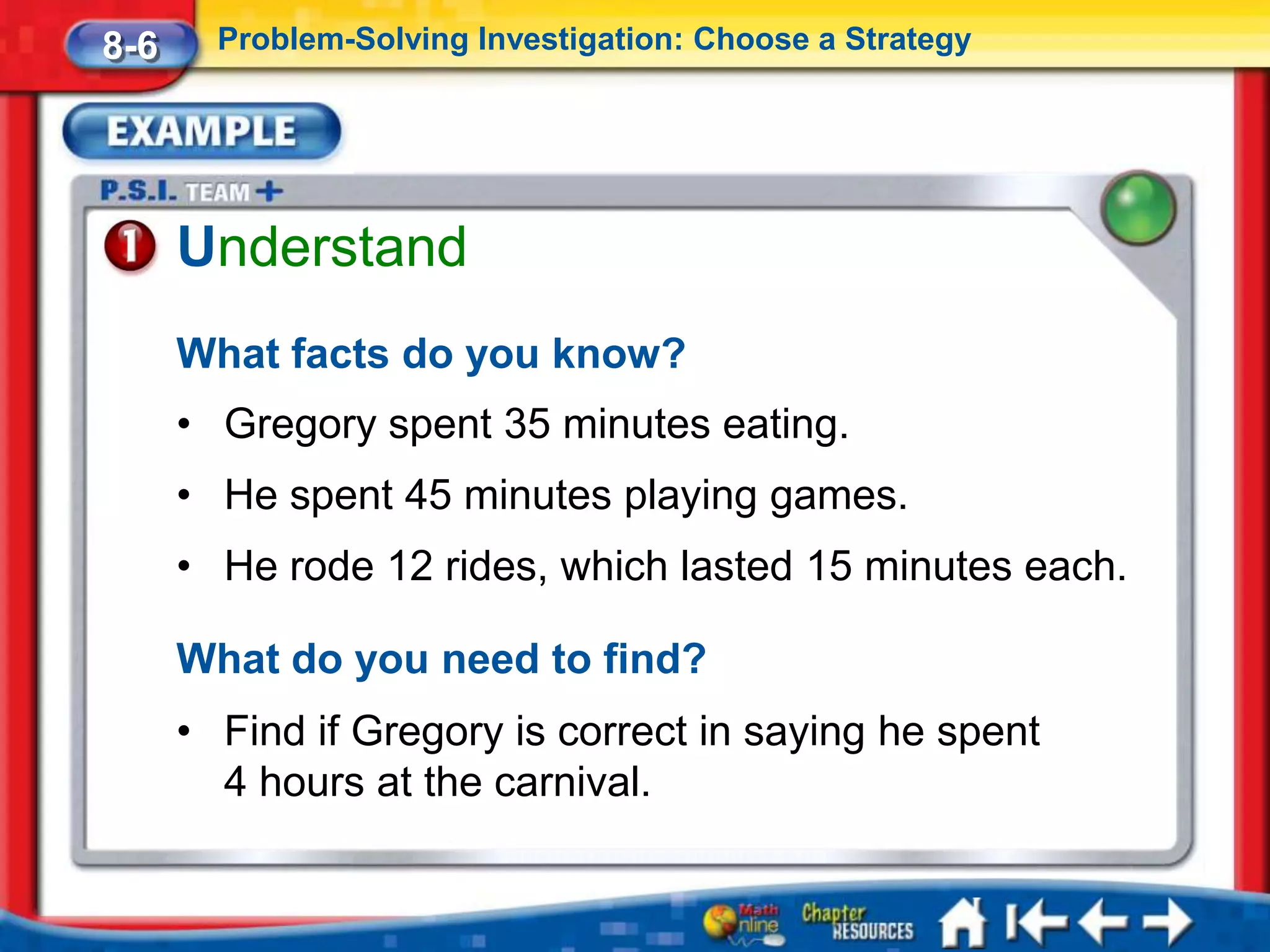8-6     Problem-Solving Investigation: Choose a Strategy




      Understand
      What facts do you know?
      • Gregory spent 35 minutes eating.
      • He spent 45 minutes playing games.
      • He rode 12 rides, which lasted 15 minutes each.

      What do you need to find?
      • Find if Gregory is correct in saying he spent
        4 hours at the carnival.
 