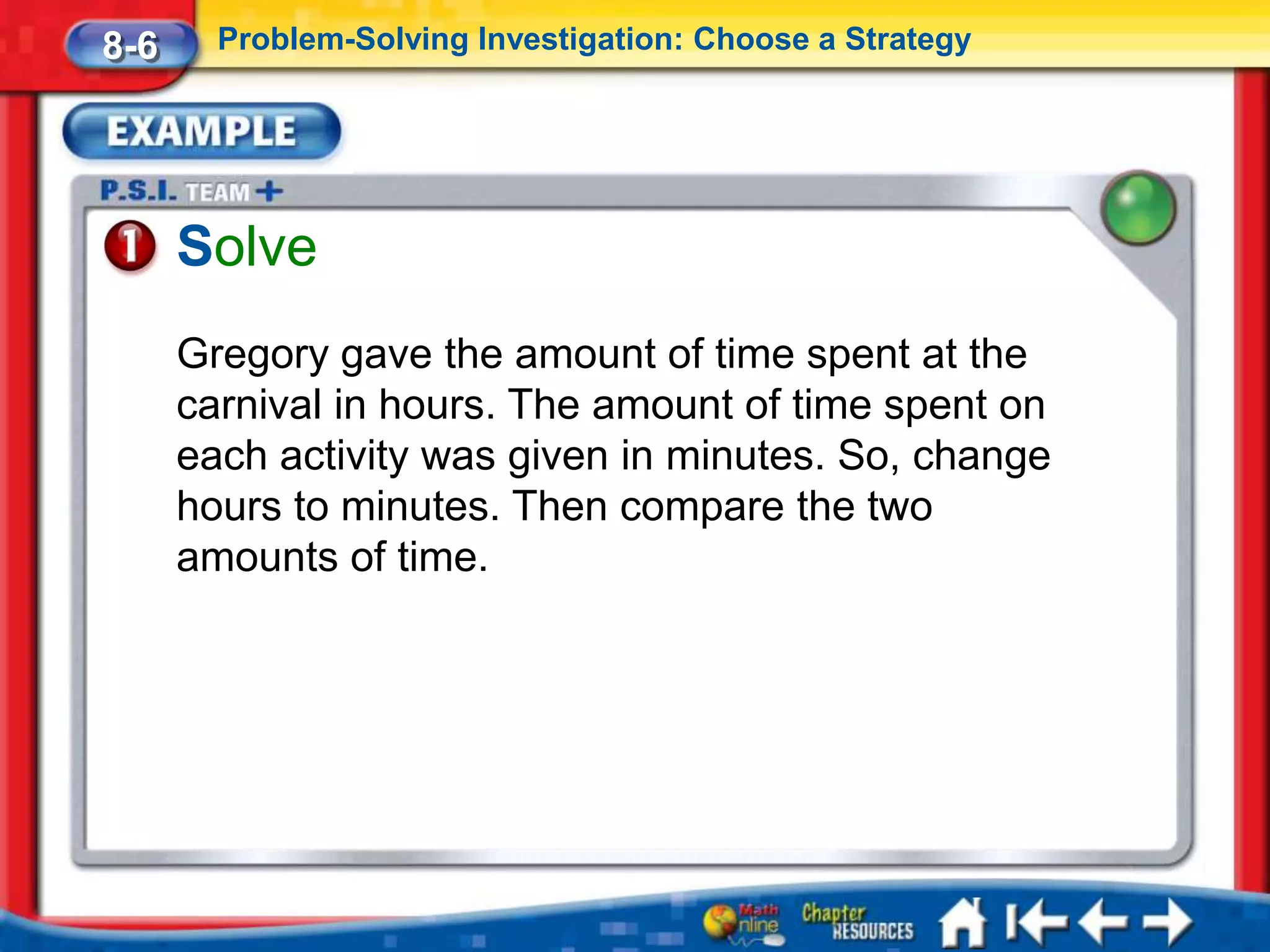 8-6     Problem-Solving Investigation: Choose a Strategy




      Solve
      Gregory gave the amount of time spent at the
      carnival in hours. The amount of time spent on
      each activity was given in minutes. So, change
      hours to minutes. Then compare the two
      amounts of time.
 