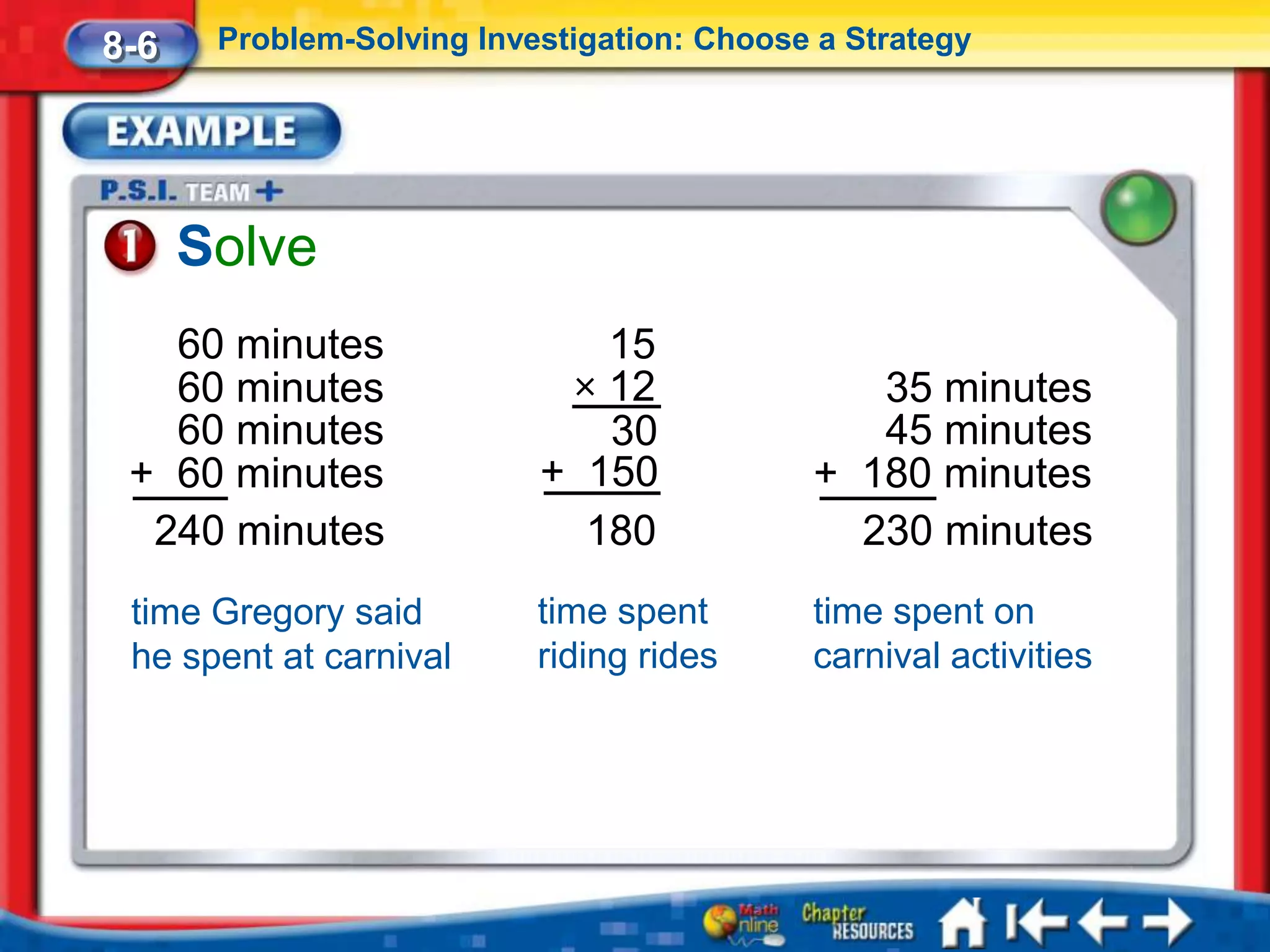 8-6    Problem-Solving Investigation: Choose a Strategy




      Solve
   60 minutes                 15
   60 minutes               × 12               35 minutes
   60 minutes                 30               45 minutes
 + 60 minutes              + 150            + 180 minutes
  240 minutes                180              230 minutes
 time Gregory said         time spent       time spent on
 he spent at carnival      riding rides     carnival activities
 