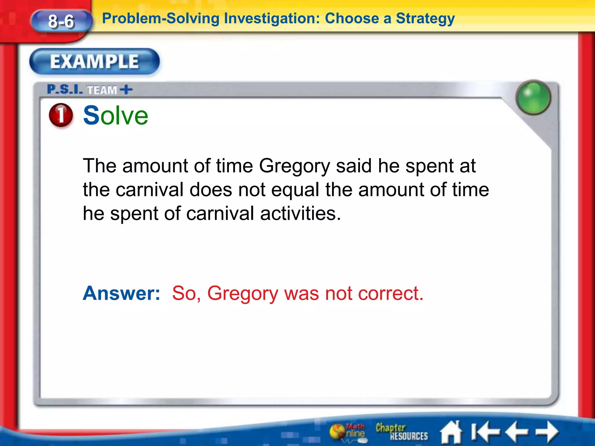 8-6     Problem-Solving Investigation: Choose a Strategy




      Solve
      The amount of time Gregory said he spent at
      the carnival does not equal the amount of time
      he spent of carnival activities.



      Answer: So, Gregory was not correct.
 