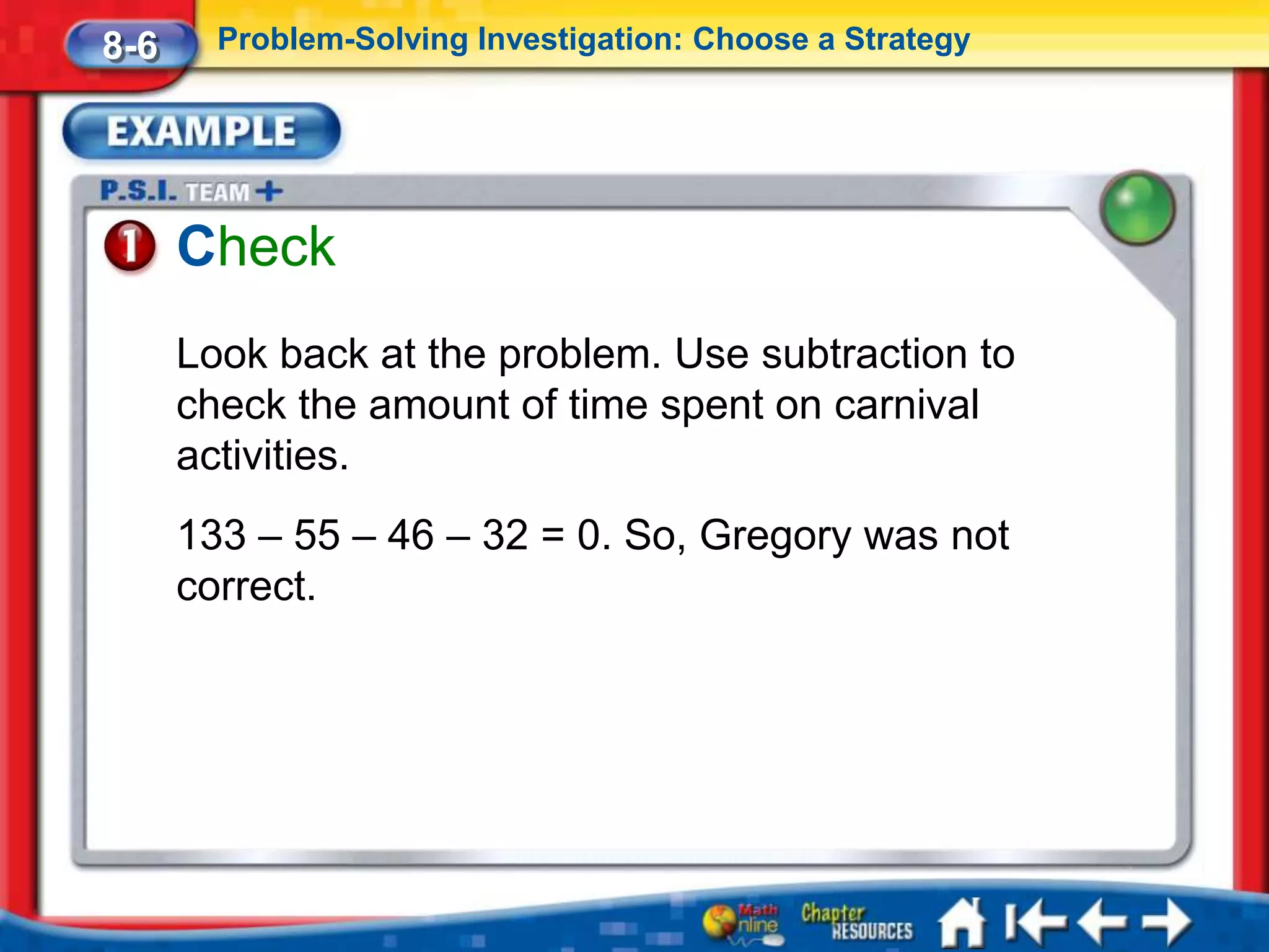 8-6     Problem-Solving Investigation: Choose a Strategy




      Check
      Look back at the problem. Use subtraction to
      check the amount of time spent on carnival
      activities.
      133 – 55 – 46 – 32 = 0. So, Gregory was not
      correct.
 