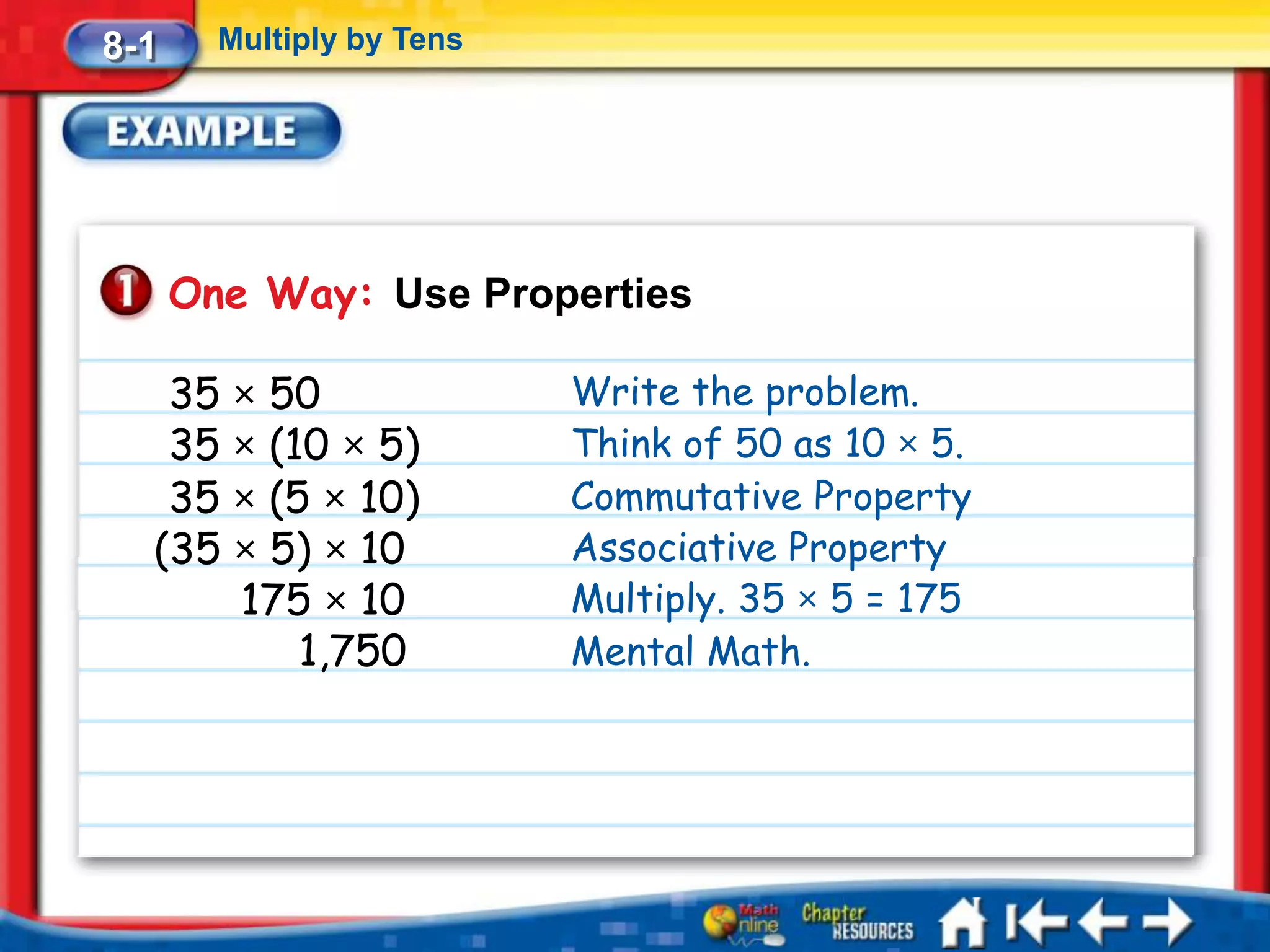 8-1     Multiply by Tens




      One Way: Use Properties

   35 × 50                 Write the problem.
   35 × (10 × 5)           Think of 50 as 10 × 5.
   35 × (5 × 10)           Commutative Property
  (35 × 5) × 10            Associative Property
      175 × 10             Multiply. 35 × 5 = 175
          1,750            Mental Math.
 