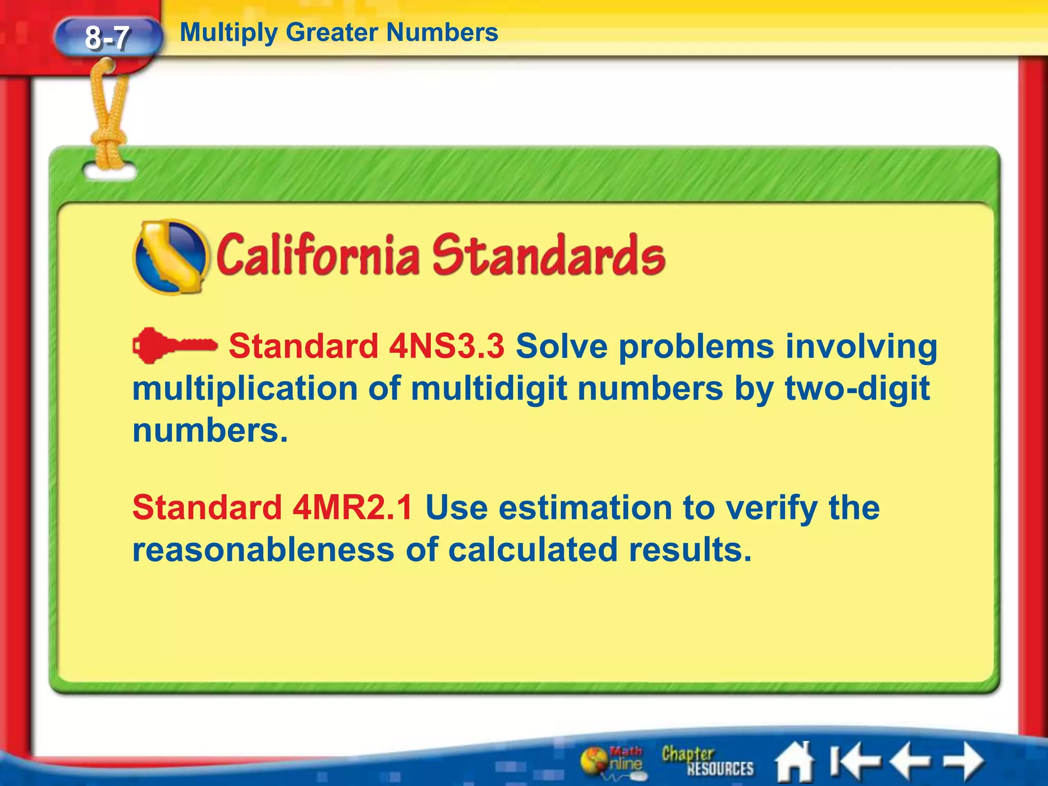 8-7     Multiply Greater Numbers




            Standard 4NS3.3 Solve problems involving
      multiplication of multidigit numbers by two-digit
      numbers.

      Standard 4MR2.1 Use estimation to verify the
      reasonableness of calculated results.
 