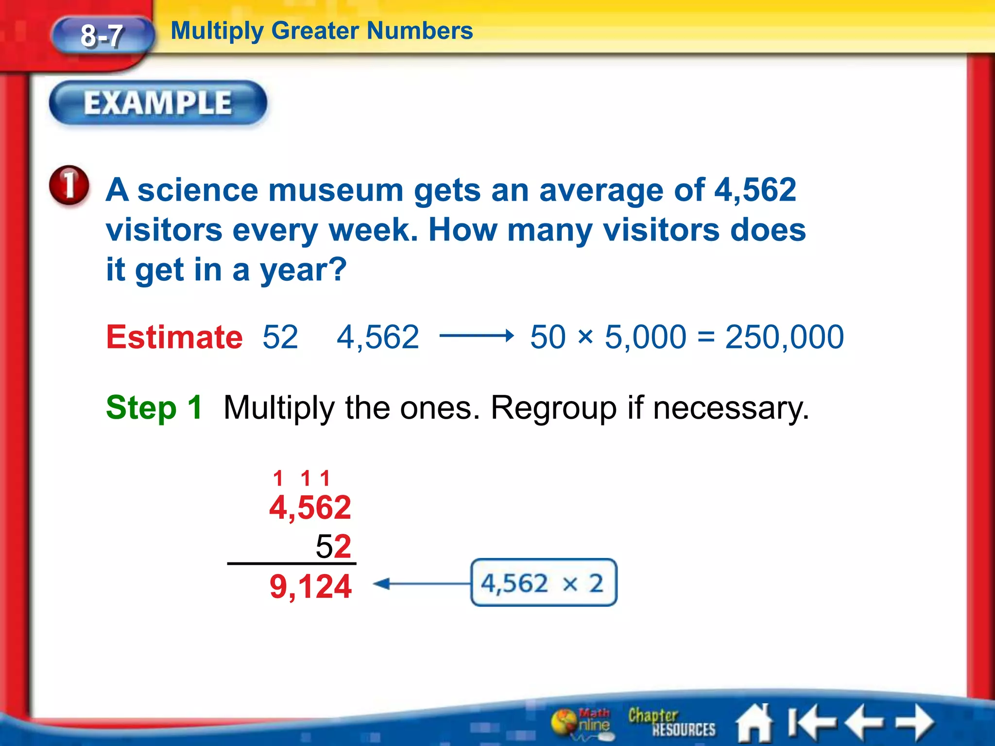 8-7   Multiply Greater Numbers




 A science museum gets an average of 4,562
 visitors every week. How many visitors does
 it get in a year?

 Estimate 52         4,562       50 × 5,000 = 250,000

 Step 1 Multiply the ones. Regroup if necessary.

              1 11
             4,562
                52
             9,124
 