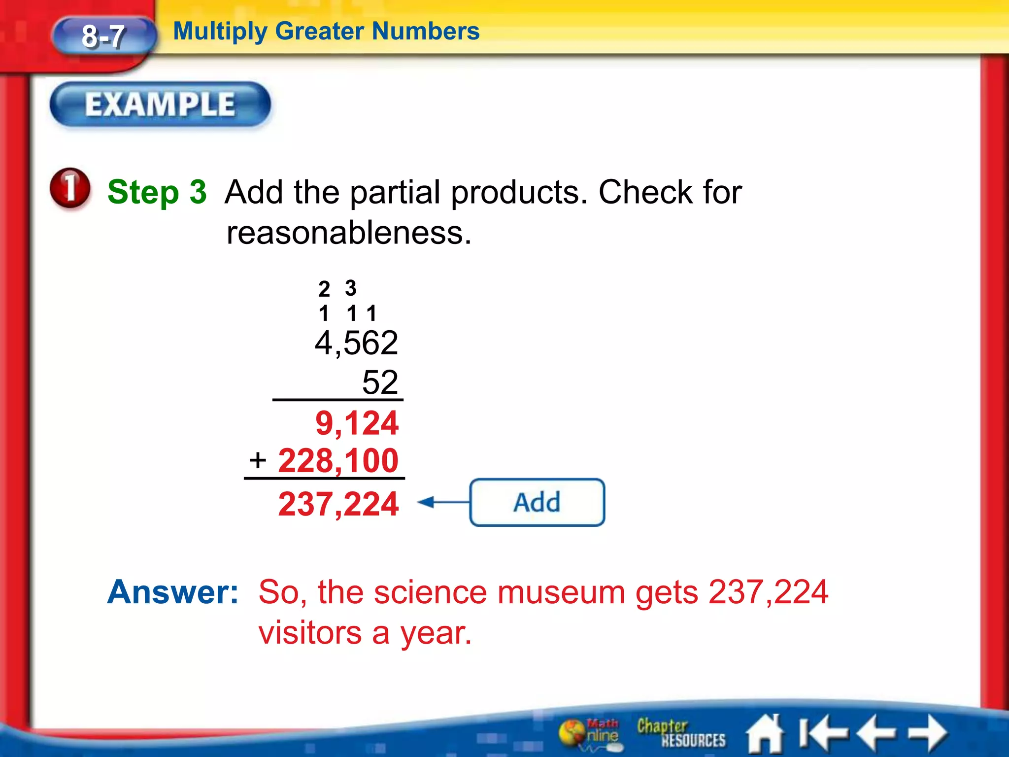 8-7   Multiply Greater Numbers




 Step 3 Add the partial products. Check for
        reasonableness.
                 2 3
                 1 11
               4,562
                  52
               9,124
           + 228,100
             237,224

 Answer: So, the science museum gets 237,224
         visitors a year.
 