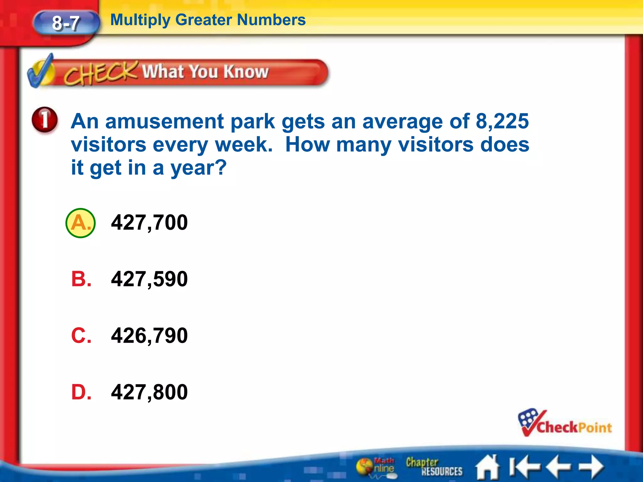 8-7   Multiply Greater Numbers




  An amusement park gets an average of 8,225
  visitors every week. How many visitors does
  it get in a year?

  A. 427,700

  B. 427,590

  C. 426,790

  D. 427,800
 