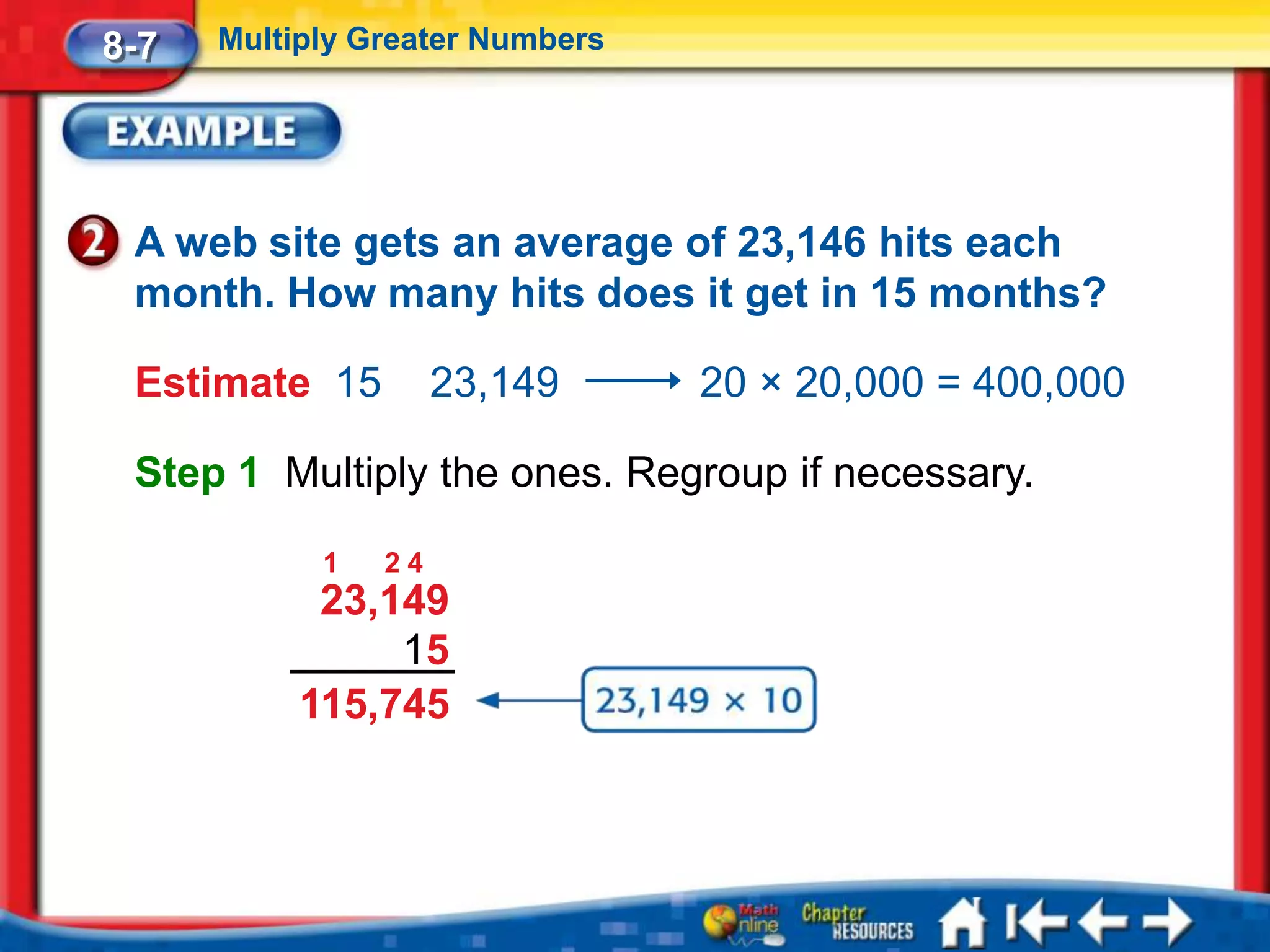 8-7   Multiply Greater Numbers




 A web site gets an average of 23,146 hits each
 month. How many hits does it get in 15 months?

 Estimate 15         23,149      20 × 20,000 = 400,000

 Step 1 Multiply the ones. Regroup if necessary.

            1   24
            23,149
                15
           115,745
 
