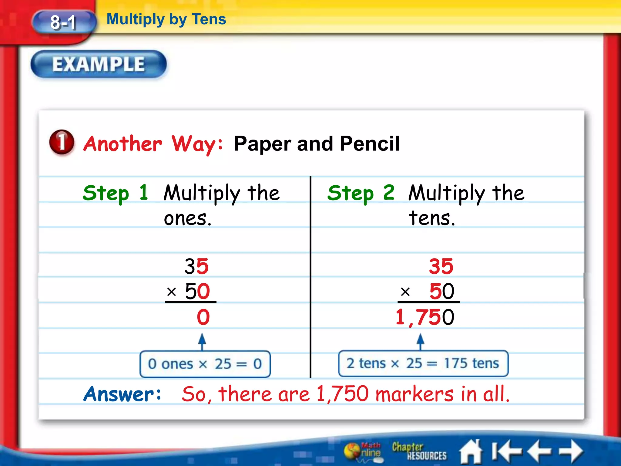 8-1     Multiply by Tens




      Another Way: Paper and Pencil

      Step 1 Multiply the     Step 2 Multiply the
             ones.                   tens.

                 35                     35
               × 50                  × 50
                  0                  1,75 0


      Answer: So, there are 1,750 markers in all.
 
