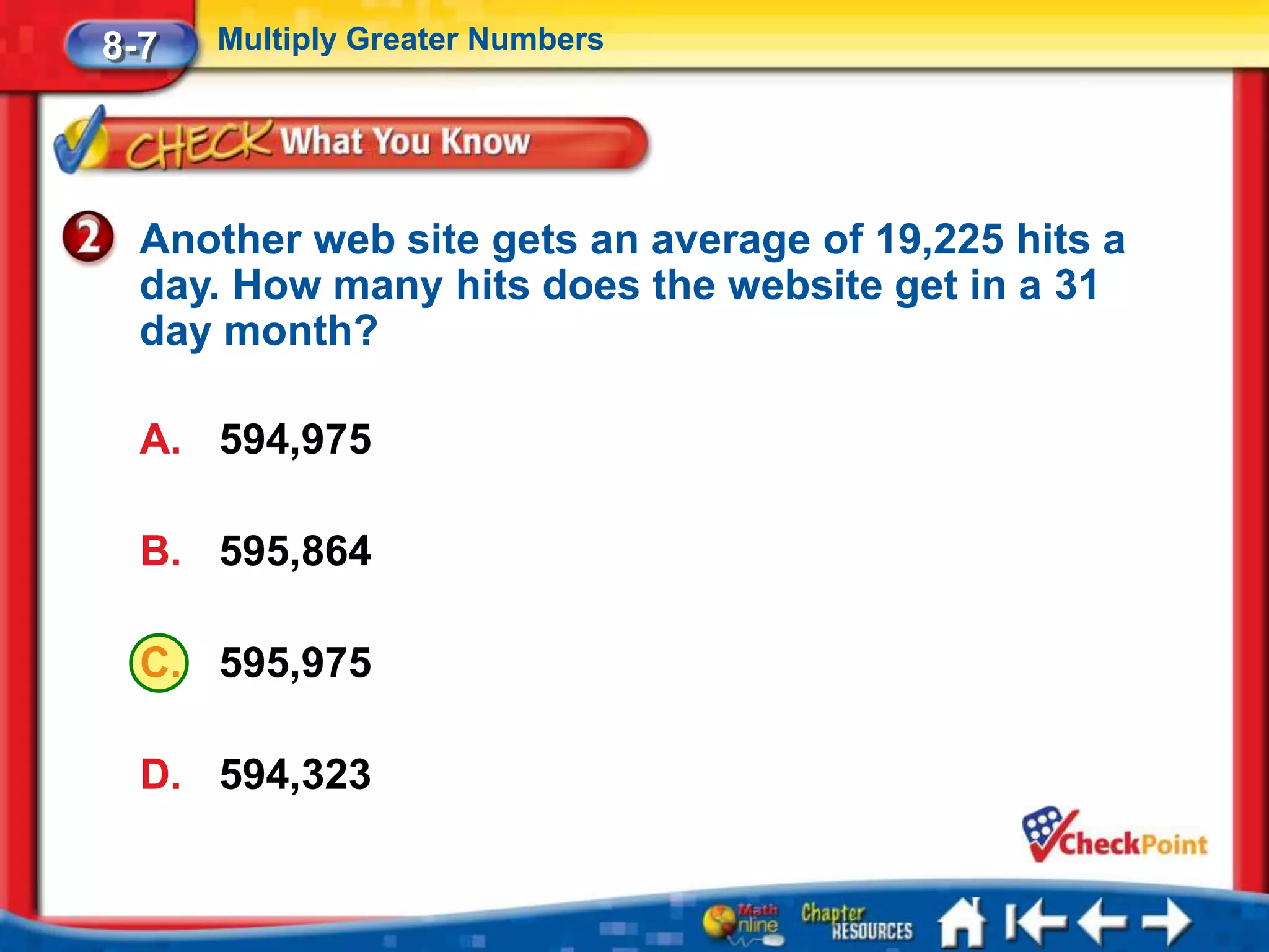 8-7   Multiply Greater Numbers




  Another web site gets an average of 19,225 hits a
  day. How many hits does the website get in a 31
  day month?

  A. 594,975

  B. 595,864

  C. 595,975

  D. 594,323
 