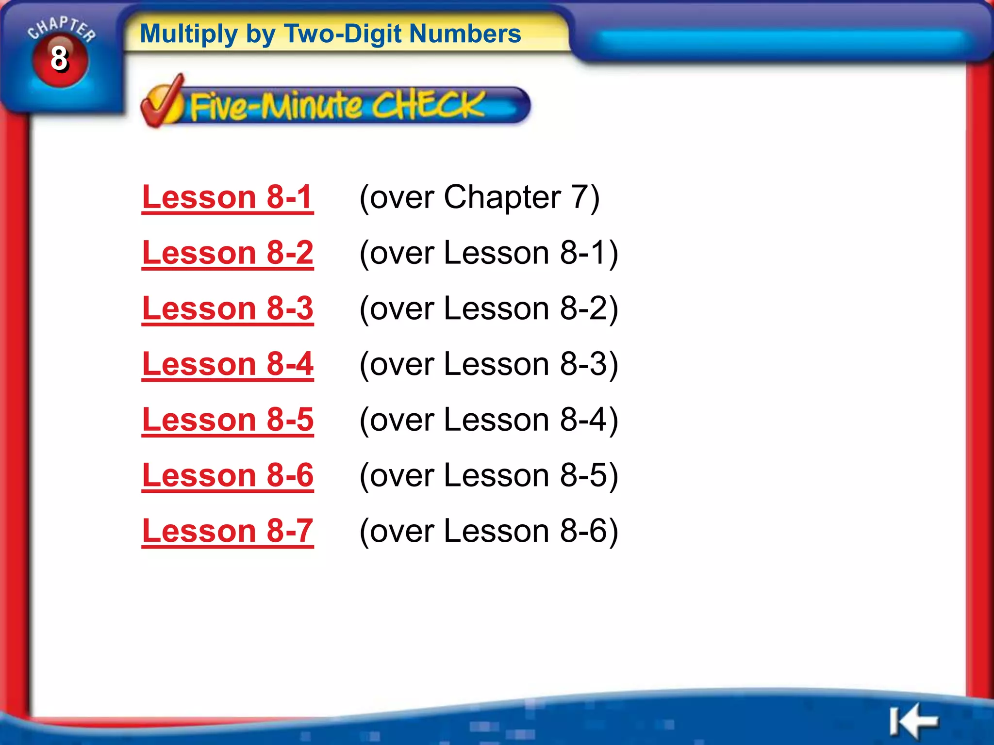 Multiply by Two-Digit Numbers
8



    Lesson 8-1      (over Chapter 7)
    Lesson 8-2      (over Lesson 8-1)
    Lesson 8-3      (over Lesson 8-2)
    Lesson 8-4      (over Lesson 8-3)
    Lesson 8-5      (over Lesson 8-4)
    Lesson 8-6      (over Lesson 8-5)
    Lesson 8-7      (over Lesson 8-6)
 