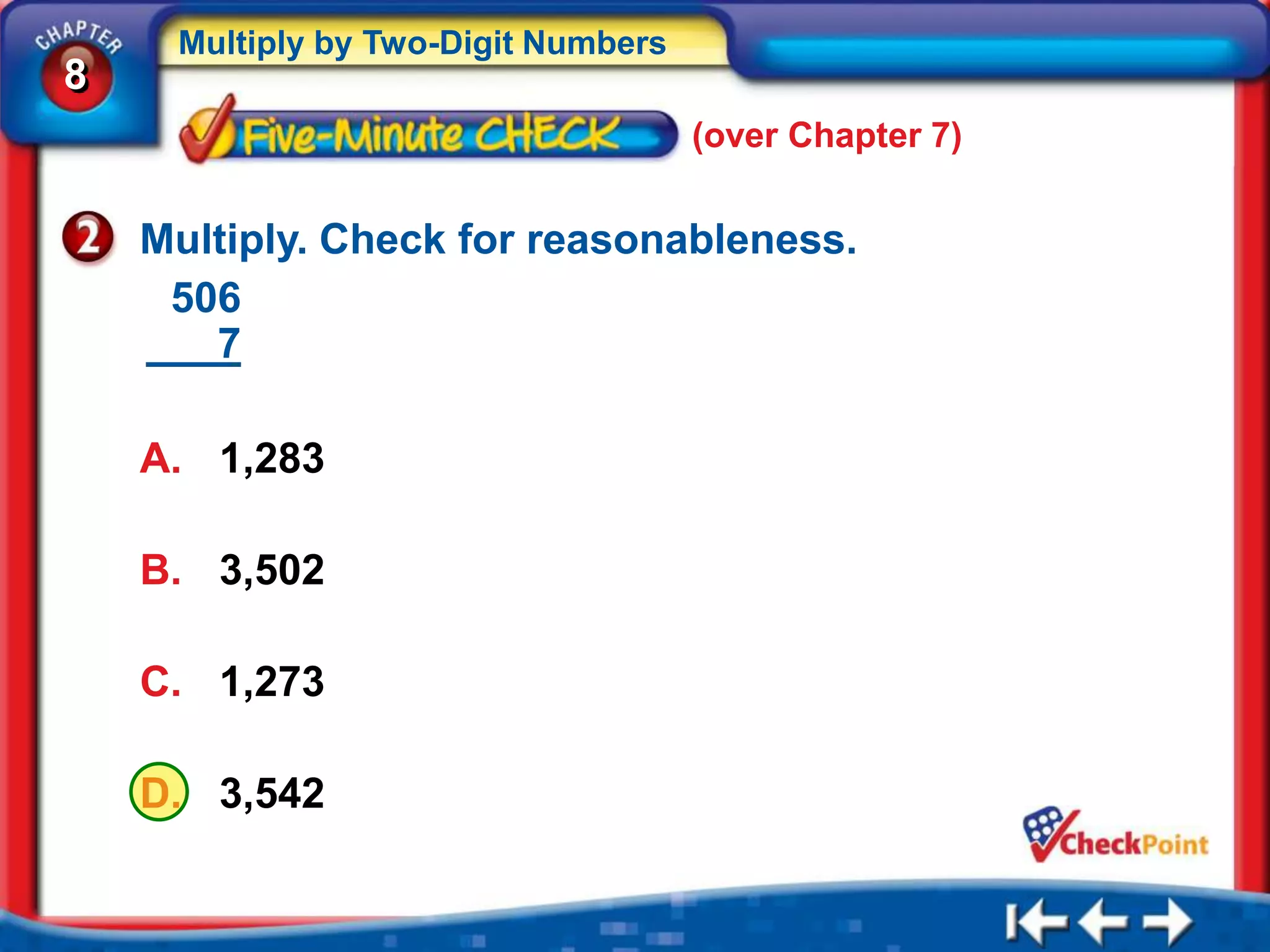 Multiply by Two-Digit Numbers
8
                                     (over Chapter 7)


    Multiply. Check for reasonableness.
     506
       7

    A. 1,283

    B. 3,502

    C. 1,273

    D. 3,542
 