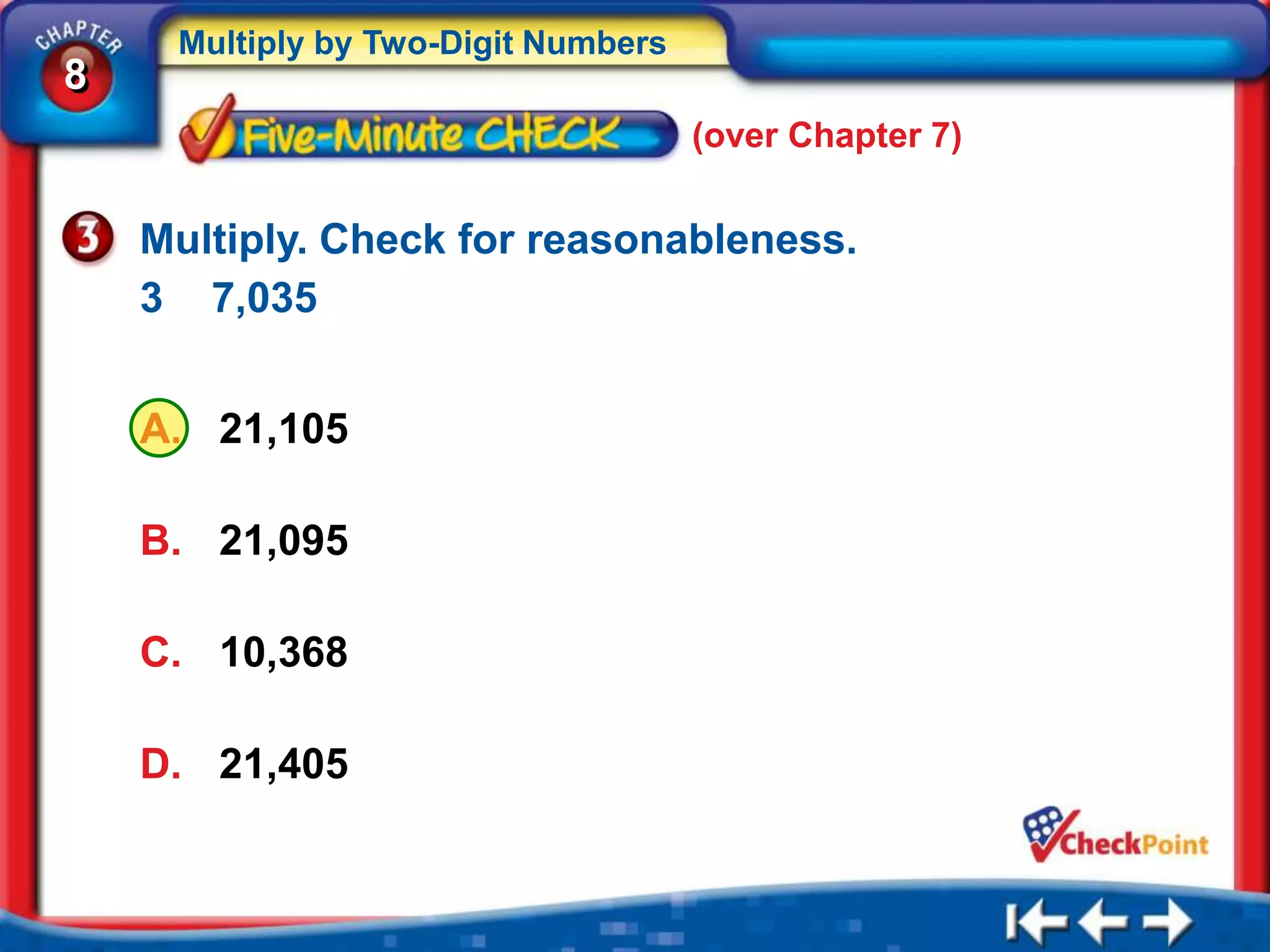 Multiply by Two-Digit Numbers
8
                                     (over Chapter 7)


    Multiply. Check for reasonableness.
    3 7,035


    A. 21,105

    B. 21,095

    C. 10,368

    D. 21,405
 