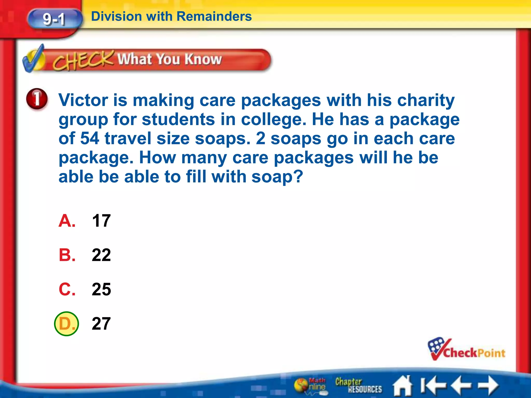 9-1   Division with Remainders




  Victor is making care packages with his charity
  group for students in college. He has a package
  of 54 travel size soaps. 2 soaps go in each care
  package. How many care packages will he be
  able be able to fill with soap?

  A. 17
  B. 22
  C. 25
  D. 27
 