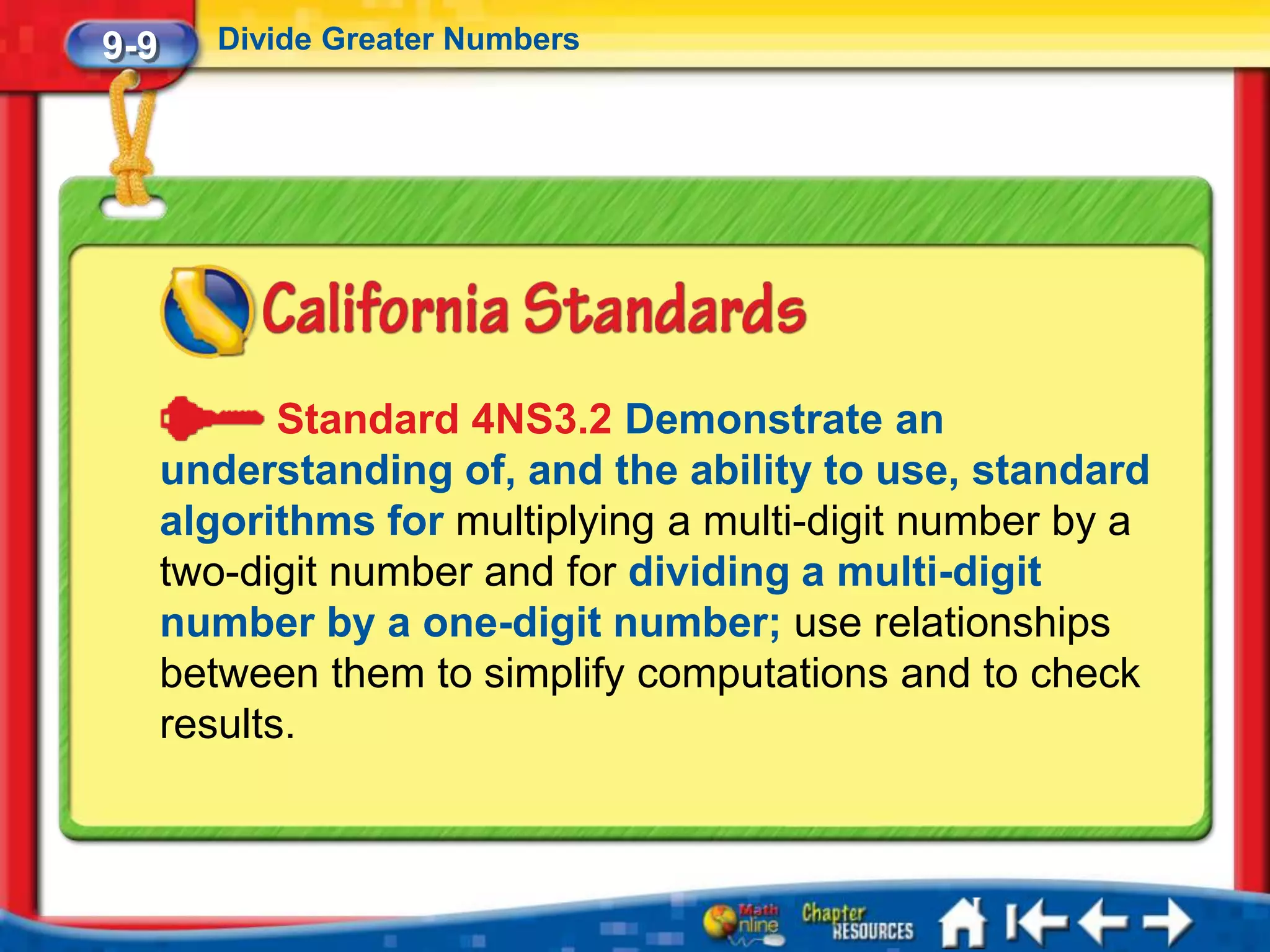 9-9      Divide Greater Numbers




             Standard 4NS3.2 Demonstrate an
      understanding of, and the ability to use, standard
      algorithms for multiplying a multi-digit number by a
      two-digit number and for dividing a multi-digit
      number by a one-digit number; use relationships
      between them to simplify computations and to check
      results.
 