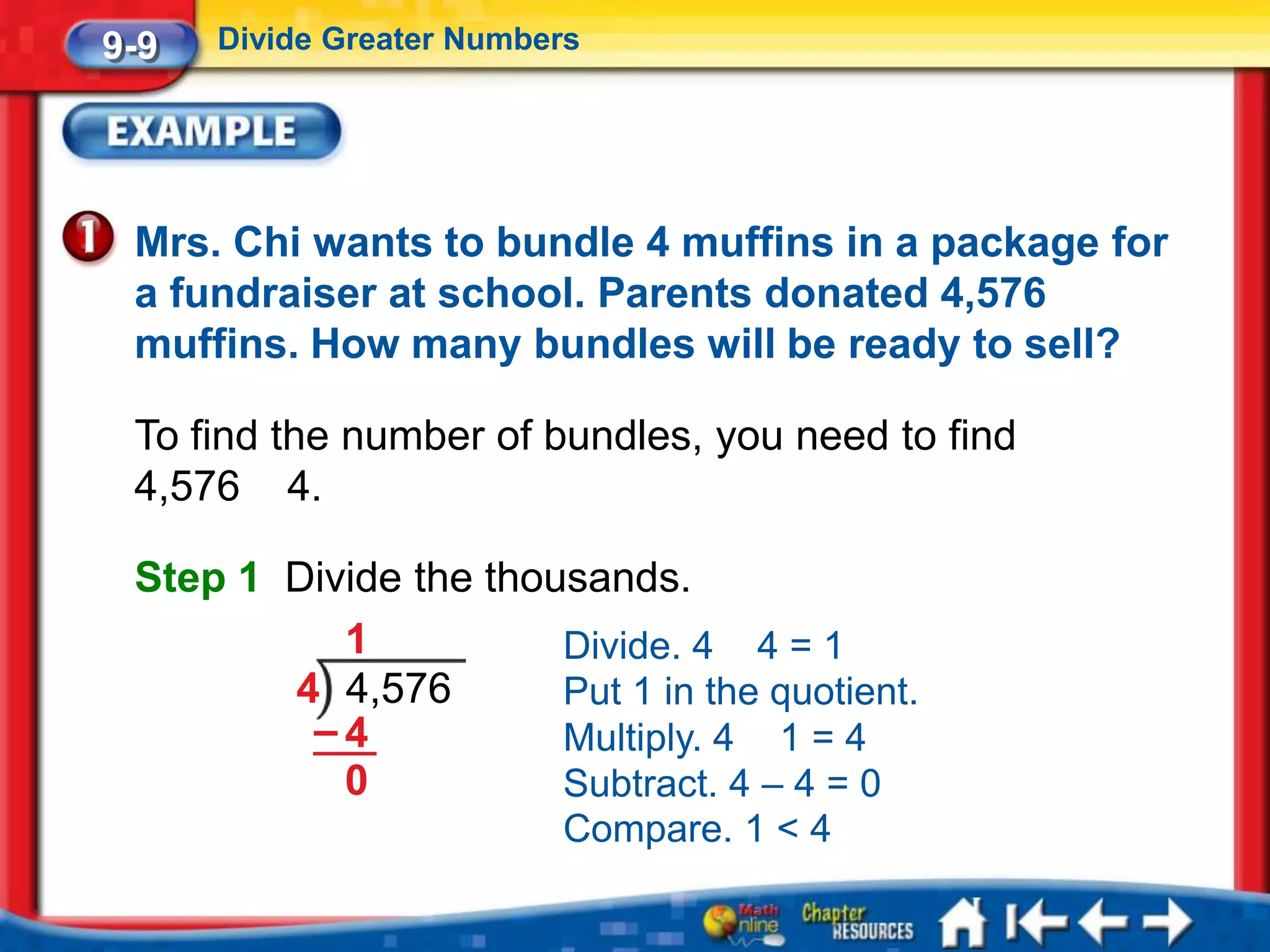 9-9   Divide Greater Numbers




 Mrs. Chi wants to bundle 4 muffins in a package for
 a fundraiser at school. Parents donated 4,576
 muffins. How many bundles will be ready to sell?

 To find the number of bundles, you need to find
 4,576 4.

 Step 1 Divide the thousands.
           1           Divide. 4 4 = 1
        4 4,576        Put 1 in the quotient.
         –4            Multiply. 4 1 = 4
           0           Subtract. 4 – 4 = 0
                          Compare. 1 < 4
 
