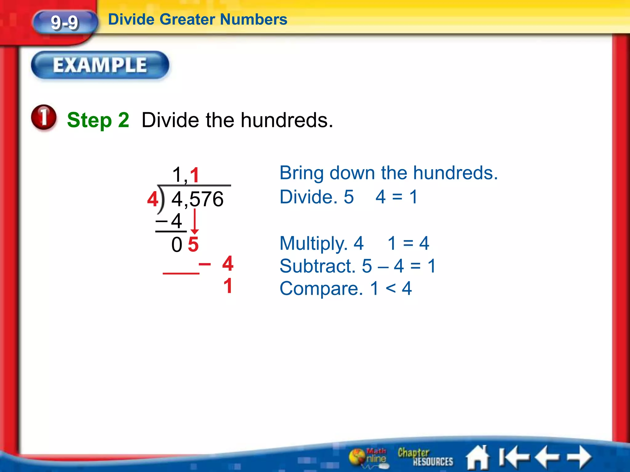 9-9   Divide Greater Numbers




 Step 2 Divide the hundreds.

            1,1           Bring down the hundreds.
          4 4,576         Divide. 5 4 = 1
           –4
            05            Multiply. 4 1 = 4
               – 4        Subtract. 5 – 4 = 1
                 1        Compare. 1 < 4
 
