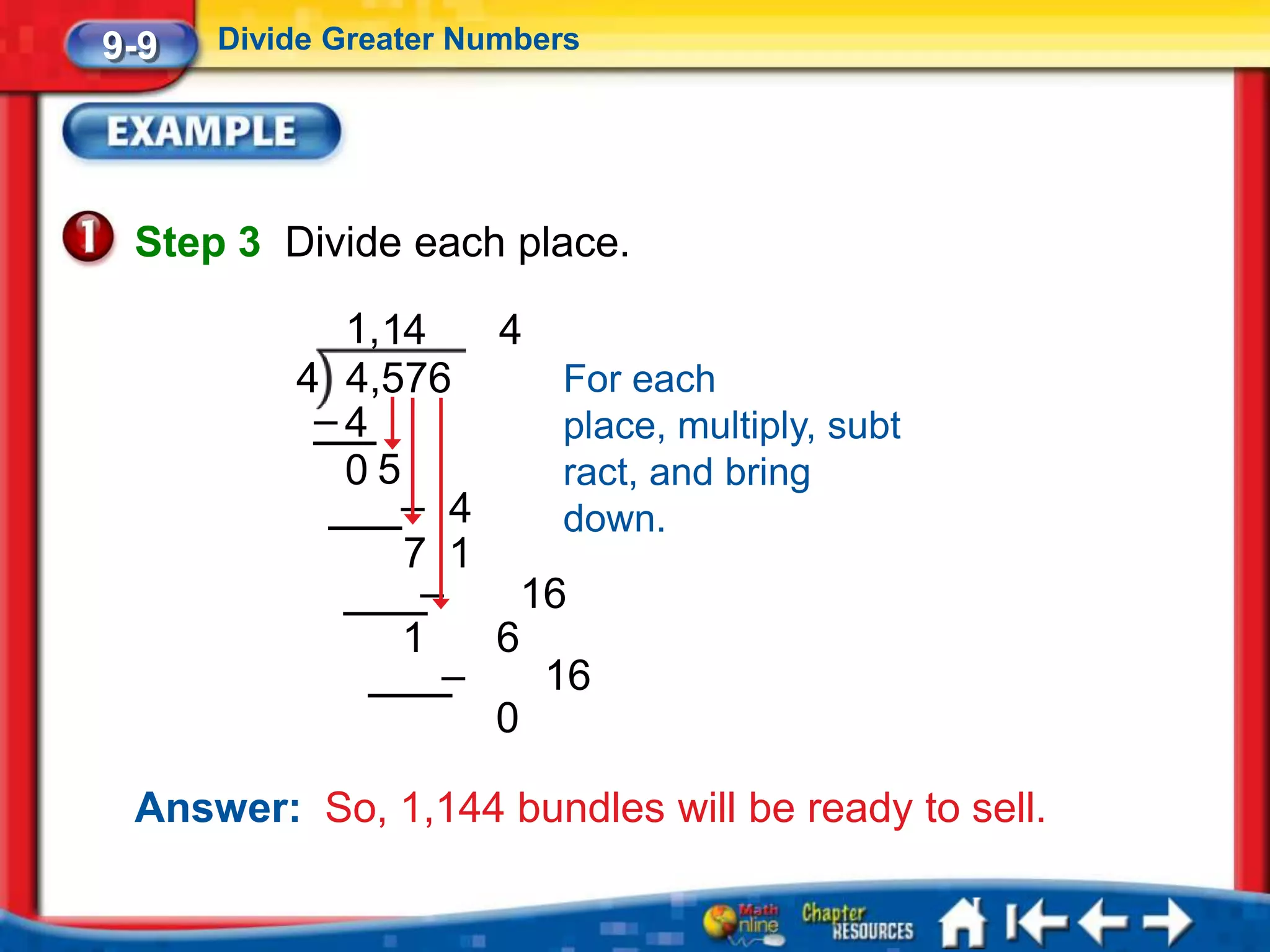 9-9   Divide Greater Numbers




 Step 3 Divide each place.

            1,14   4
          4 4,576      For each
           –4          place, multiply, subt
            05         ract, and bring
               – 4     down.
               7 1
                –    16
               1   6
                 –    16
                   0

 Answer: So, 1,144 bundles will be ready to sell.
 