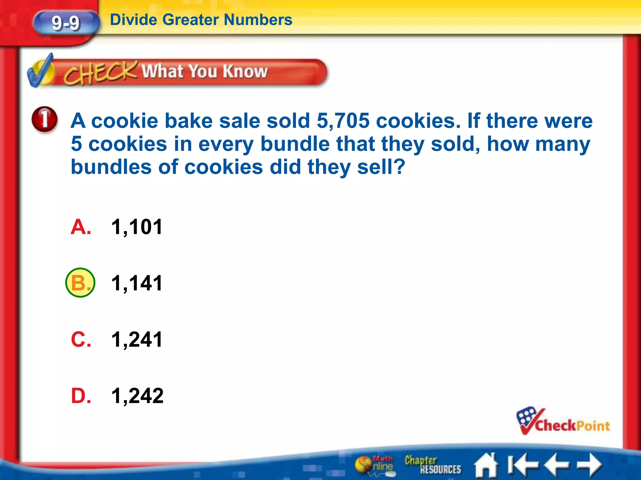 9-9   Divide Greater Numbers




  A cookie bake sale sold 5,705 cookies. If there were
  5 cookies in every bundle that they sold, how many
  bundles of cookies did they sell?

  A. 1,101

  B. 1,141

  C. 1,241

  D. 1,242
 