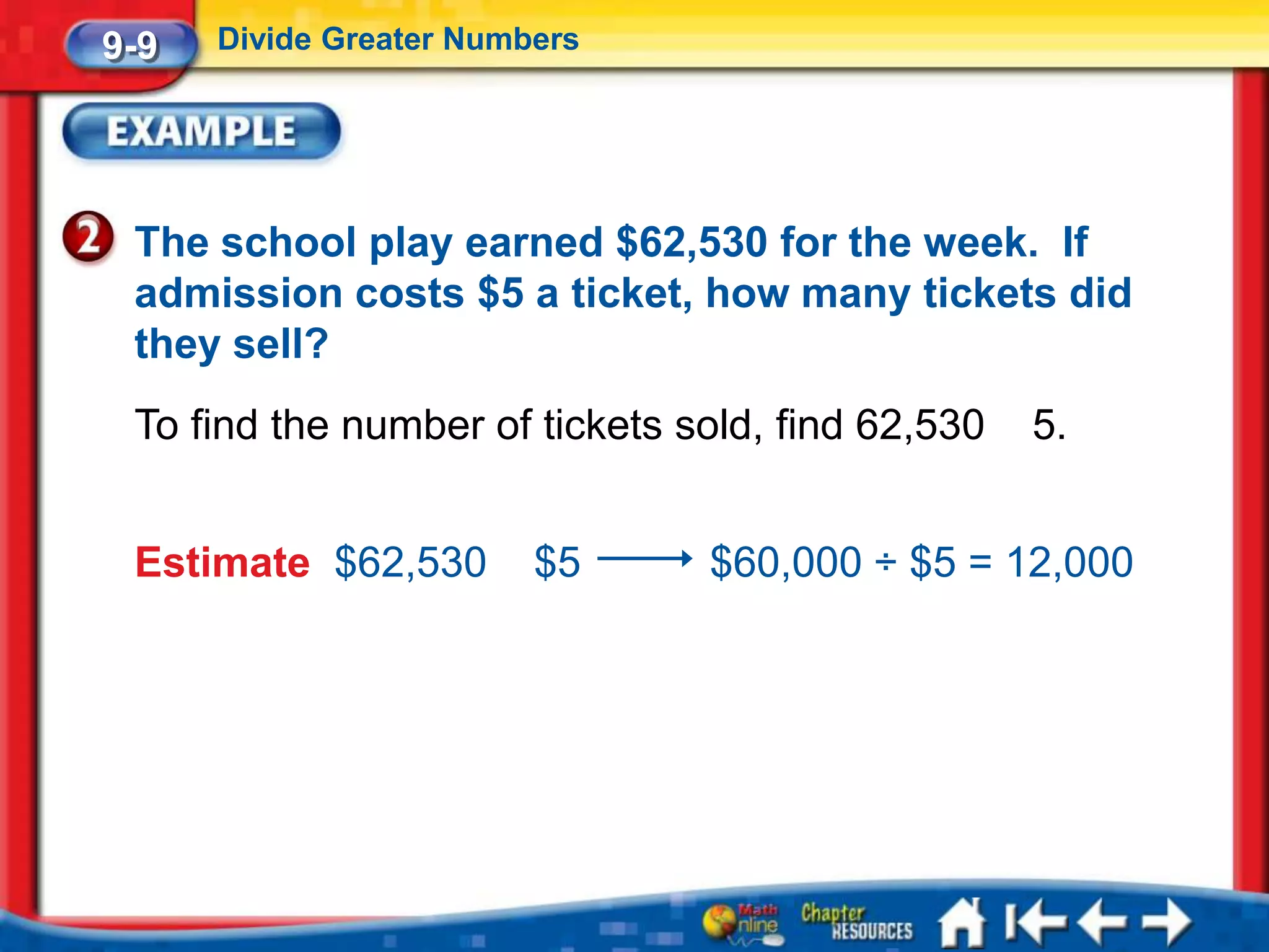 9-9   Divide Greater Numbers




 The school play earned $62,530 for the week. If
 admission costs $5 a ticket, how many tickets did
 they sell?
 To find the number of tickets sold, find 62,530   5.


 Estimate $62,530        $5     $60,000 ÷ $5 = 12,000
 