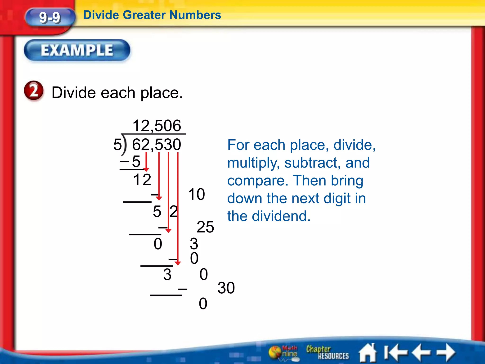 9-9   Divide Greater Numbers




 Divide each place.

            12,506
          5 62,530        For each place, divide,
           –5             multiply, subtract, and
            12            compare. Then bring
              –      10 down the next digit in
               5 2        the dividend.
                –     25
               0     3
                  – 0
                 3     0
                   –     30
                       0
 