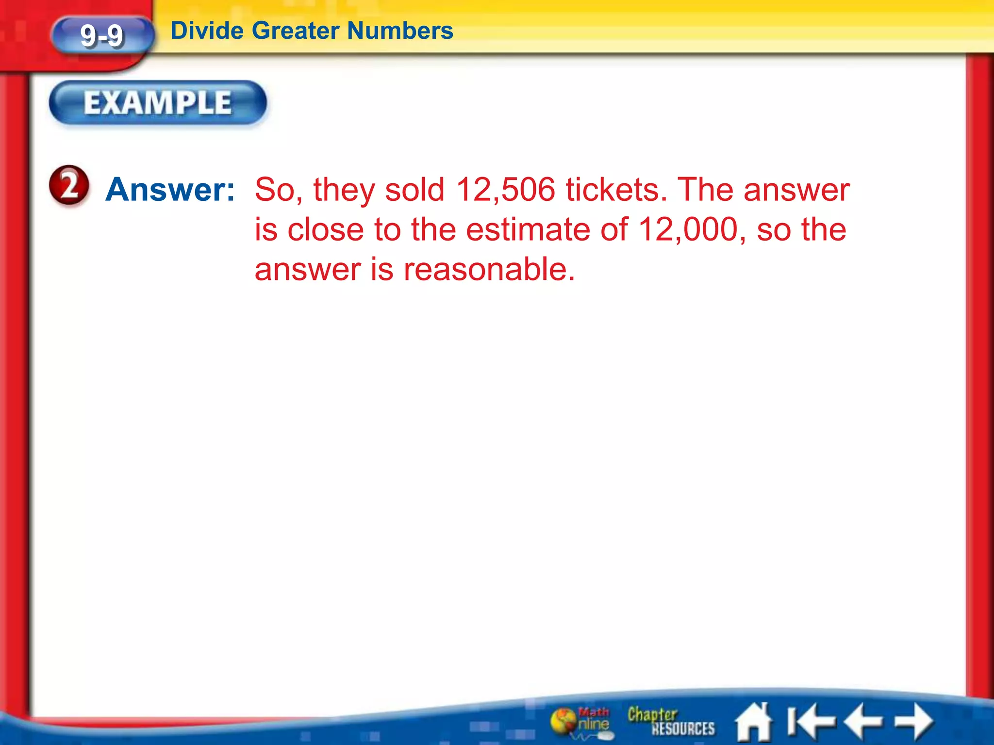 9-9   Divide Greater Numbers




 Answer: So, they sold 12,506 tickets. The answer
         is close to the estimate of 12,000, so the
         answer is reasonable.
 