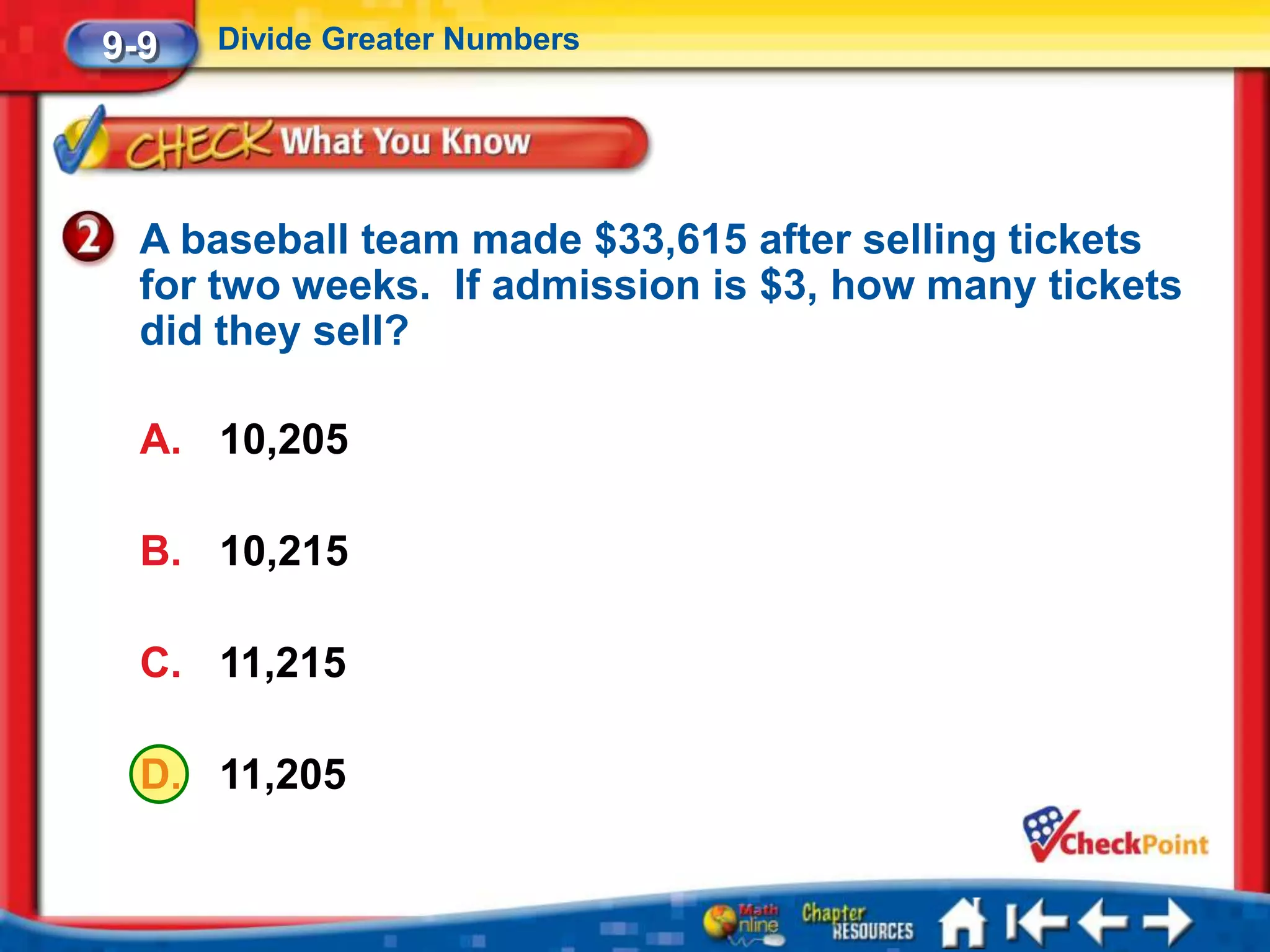 9-9   Divide Greater Numbers




  A baseball team made $33,615 after selling tickets
  for two weeks. If admission is $3, how many tickets
  did they sell?

  A. 10,205

  B. 10,215

  C. 11,215

  D. 11,205
 