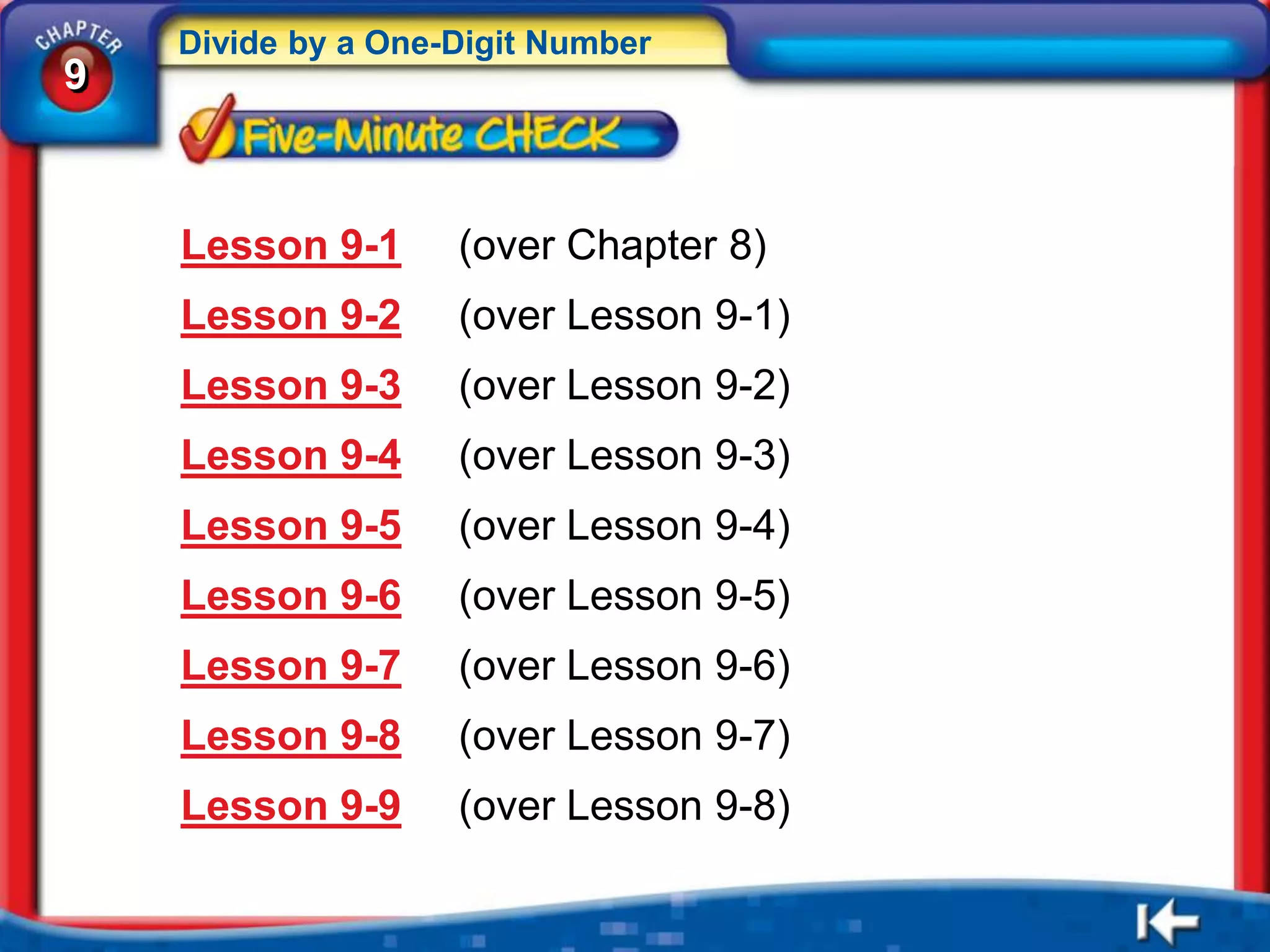 Divide by a One-Digit Number
9



    Lesson 9-1      (over Chapter 8)
    Lesson 9-2      (over Lesson 9-1)
    Lesson 9-3      (over Lesson 9-2)
    Lesson 9-4      (over Lesson 9-3)
    Lesson 9-5      (over Lesson 9-4)
    Lesson 9-6      (over Lesson 9-5)
    Lesson 9-7      (over Lesson 9-6)
    Lesson 9-8      (over Lesson 9-7)
    Lesson 9-9      (over Lesson 9-8)
 