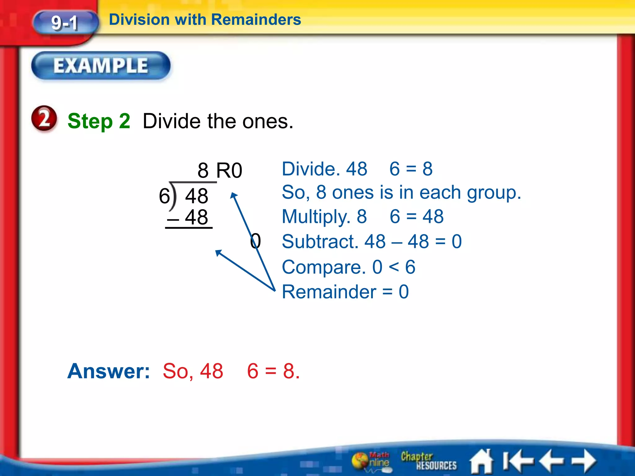 9-1   Division with Remainders




 Step 2 Divide the ones.

                8 R0       Divide. 48 6 = 8
            6 48           So, 8 ones is in each group.
             – 48          Multiply. 8 6 = 48
                       0   Subtract. 48 – 48 = 0
                           Compare. 0 < 6
                           Remainder = 0



 Answer: So, 48        6 = 8.
 