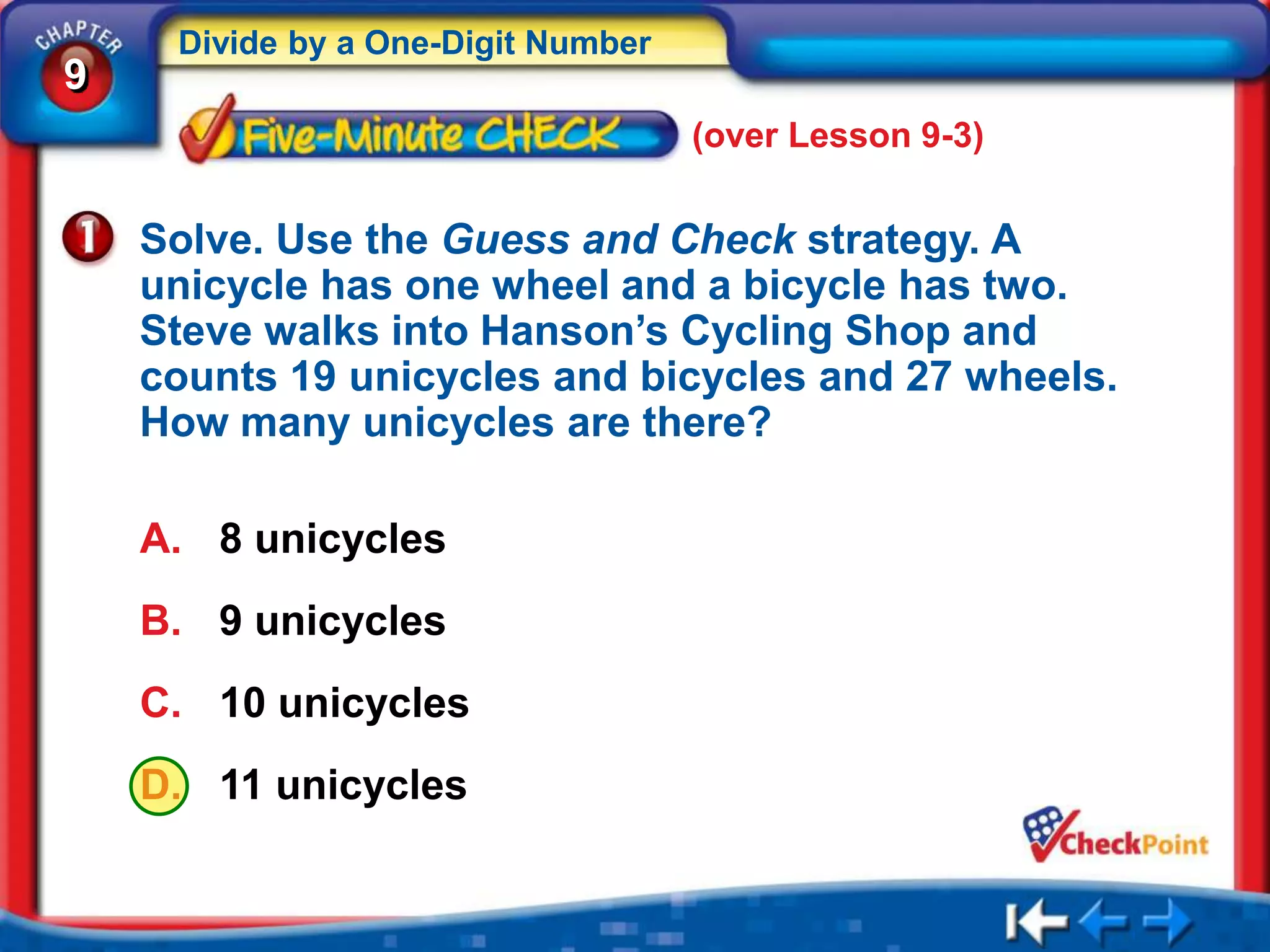 Divide by a One-Digit Number
9
                                    (over Lesson 9-3)


    Solve. Use the Guess and Check strategy. A
    unicycle has one wheel and a bicycle has two.
    Steve walks into Hanson’s Cycling Shop and
    counts 19 unicycles and bicycles and 27 wheels.
    How many unicycles are there?

    A. 8 unicycles
    B. 9 unicycles
    C. 10 unicycles
    D. 11 unicycles
 