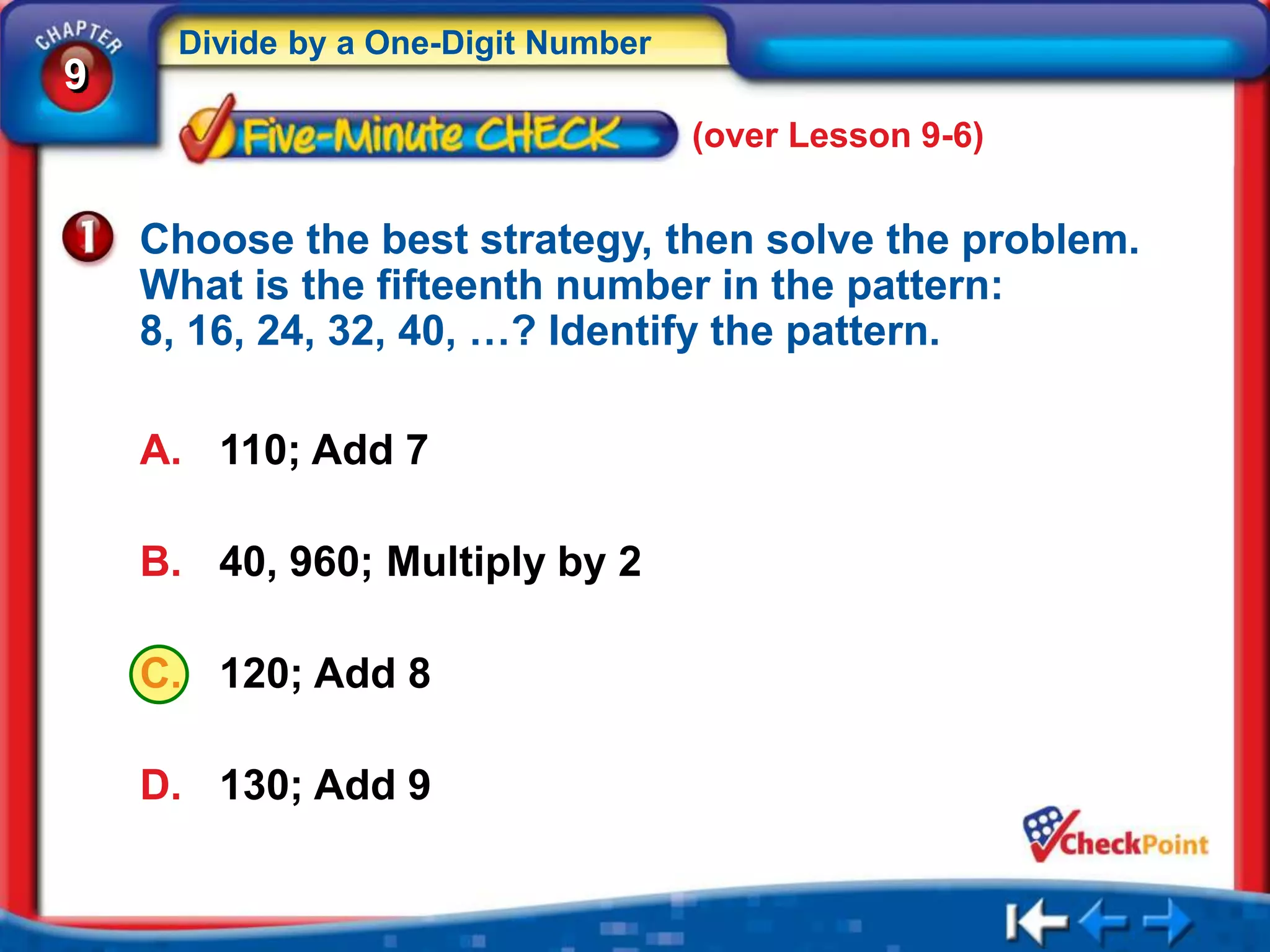 Divide by a One-Digit Number
9
                                    (over Lesson 9-6)


    Choose the best strategy, then solve the problem.
    What is the fifteenth number in the pattern:
    8, 16, 24, 32, 40, …? Identify the pattern.

    A. 110; Add 7

    B. 40, 960; Multiply by 2

    C. 120; Add 8

    D. 130; Add 9
 