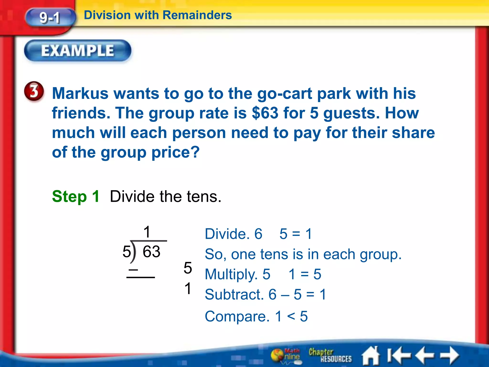 9-1   Division with Remainders




 Markus wants to go to the go-cart park with his
 friends. The group rate is $63 for 5 guests. How
 much will each person need to pay for their share
 of the group price?

 Step 1 Divide the tens.

               1        Divide. 6 5 = 1
            5 63        So, one tens is in each group.
             –        5 Multiply. 5 1 = 5
                      1 Subtract. 6 – 5 = 1
                        Compare. 1 < 5
 