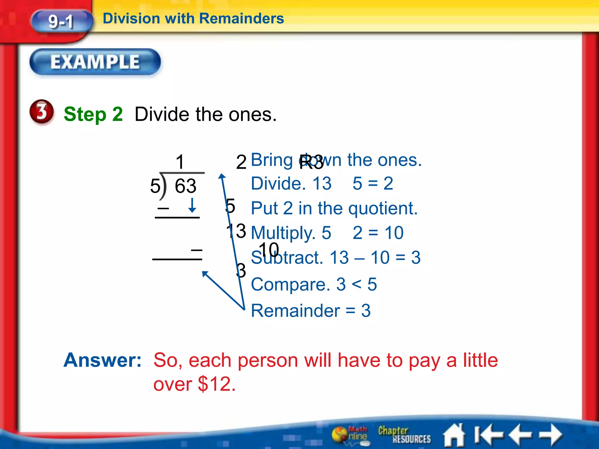 9-1   Division with Remainders




 Step 2 Divide the ones.

               1       2 Bring down the ones.
                               R3
            5 63         Divide. 13 5 = 2
             –        5 Put 2 in the quotient.
                      13 Multiply. 5 2 = 10
                 –        10
                         Subtract. 13 – 10 = 3
                       3
                         Compare. 3 < 5
                         Remainder = 3

 Answer: So, each person will have to pay a little
         over $12.
 