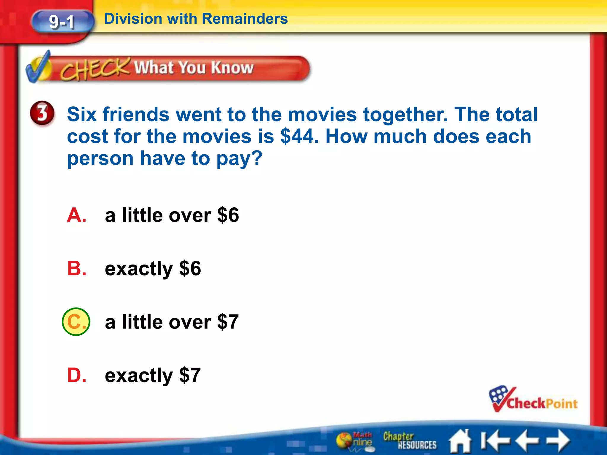 9-1   Division with Remainders




  Six friends went to the movies together. The total
  cost for the movies is $44. How much does each
  person have to pay?

  A. a little over $6

  B. exactly $6

  C. a little over $7

  D. exactly $7
 