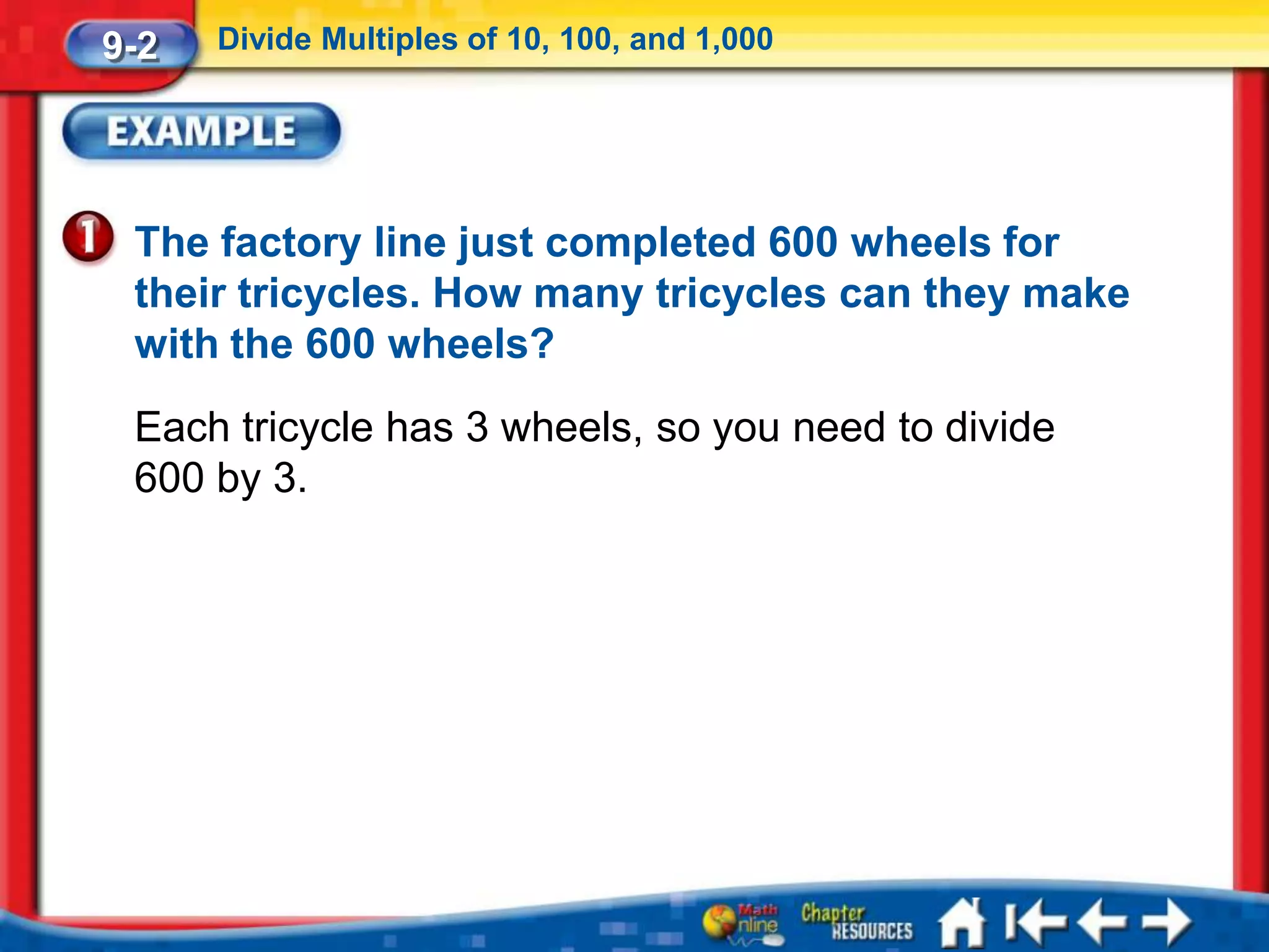 9-2   Divide Multiples of 10, 100, and 1,000




 The factory line just completed 600 wheels for
 their tricycles. How many tricycles can they make
 with the 600 wheels?
 Each tricycle has 3 wheels, so you need to divide
 600 by 3.
 