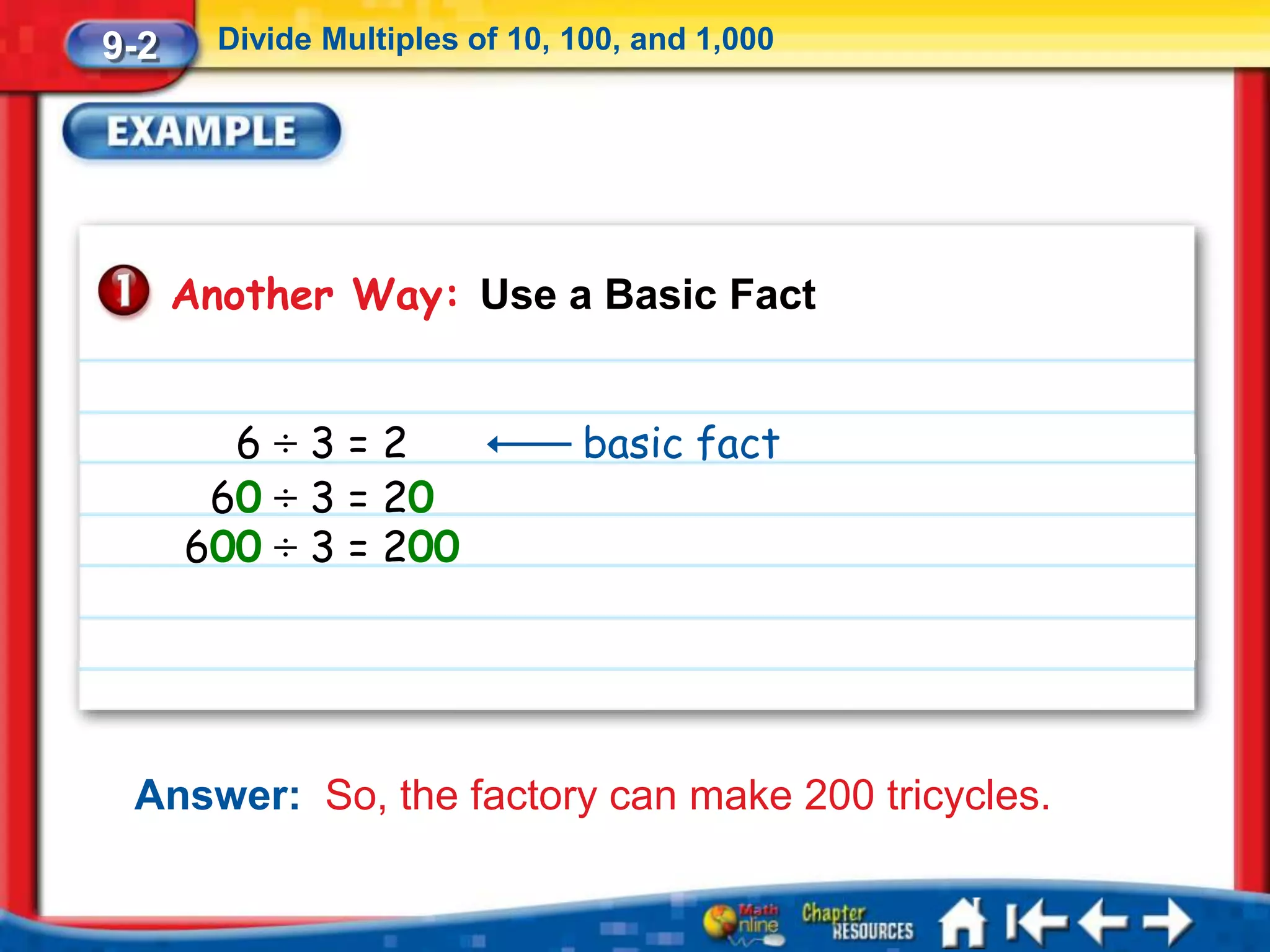 9-2     Divide Multiples of 10, 100, and 1,000




      Another Way: Use a Basic Fact


        6÷3=2                   basic fact
       60 ÷ 3 = 20
      600 ÷ 3 = 200




 Answer: So, the factory can make 200 tricycles.
 