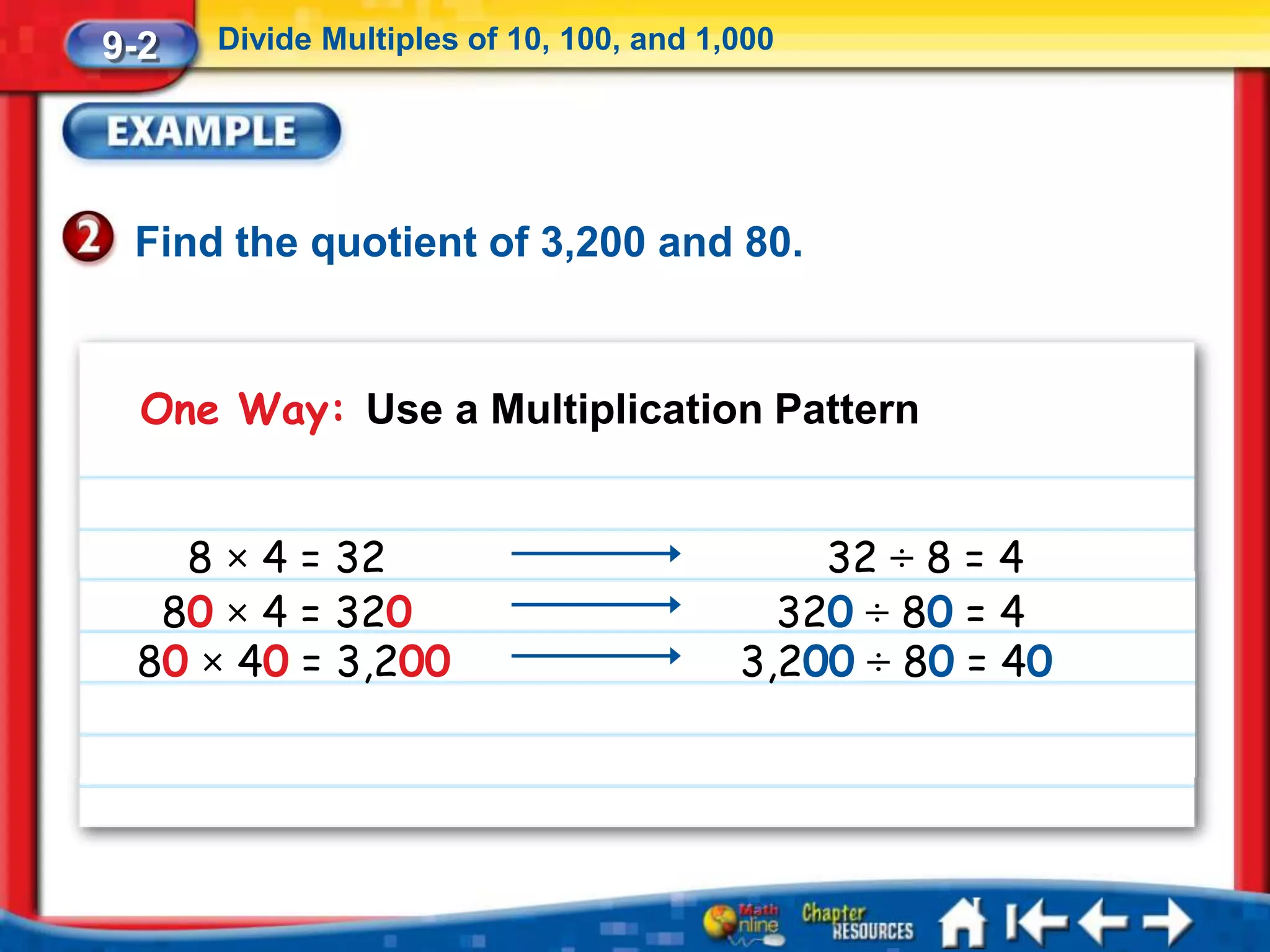 9-2   Divide Multiples of 10, 100, and 1,000




 Find the quotient of 3,200 and 80.


  One Way: Use a Multiplication Pattern


   8 × 4 = 32                                32 ÷ 8 = 4
  80 × 4 = 320                             320 ÷ 80 = 4
 80 × 40 = 3,200                         3,200 ÷ 80 = 40
 