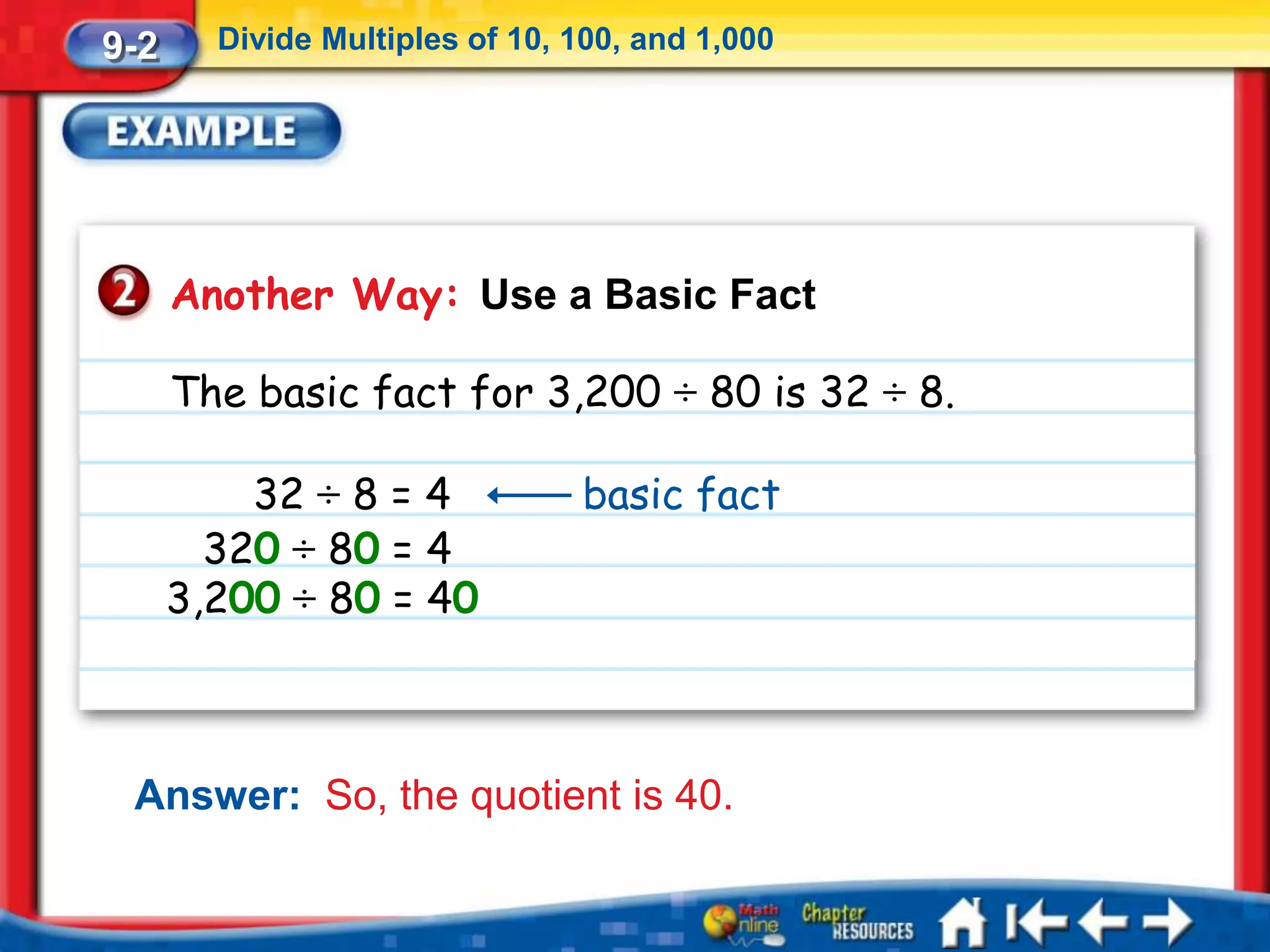9-2     Divide Multiples of 10, 100, and 1,000




      Another Way: Use a Basic Fact

      The basic fact for 3,200 ÷ 80 is 32 ÷ 8.

          32 ÷ 8 = 4            basic fact
        320 ÷ 80 = 4
      3,200 ÷ 80 = 40



 Answer: So, the quotient is 40.
 