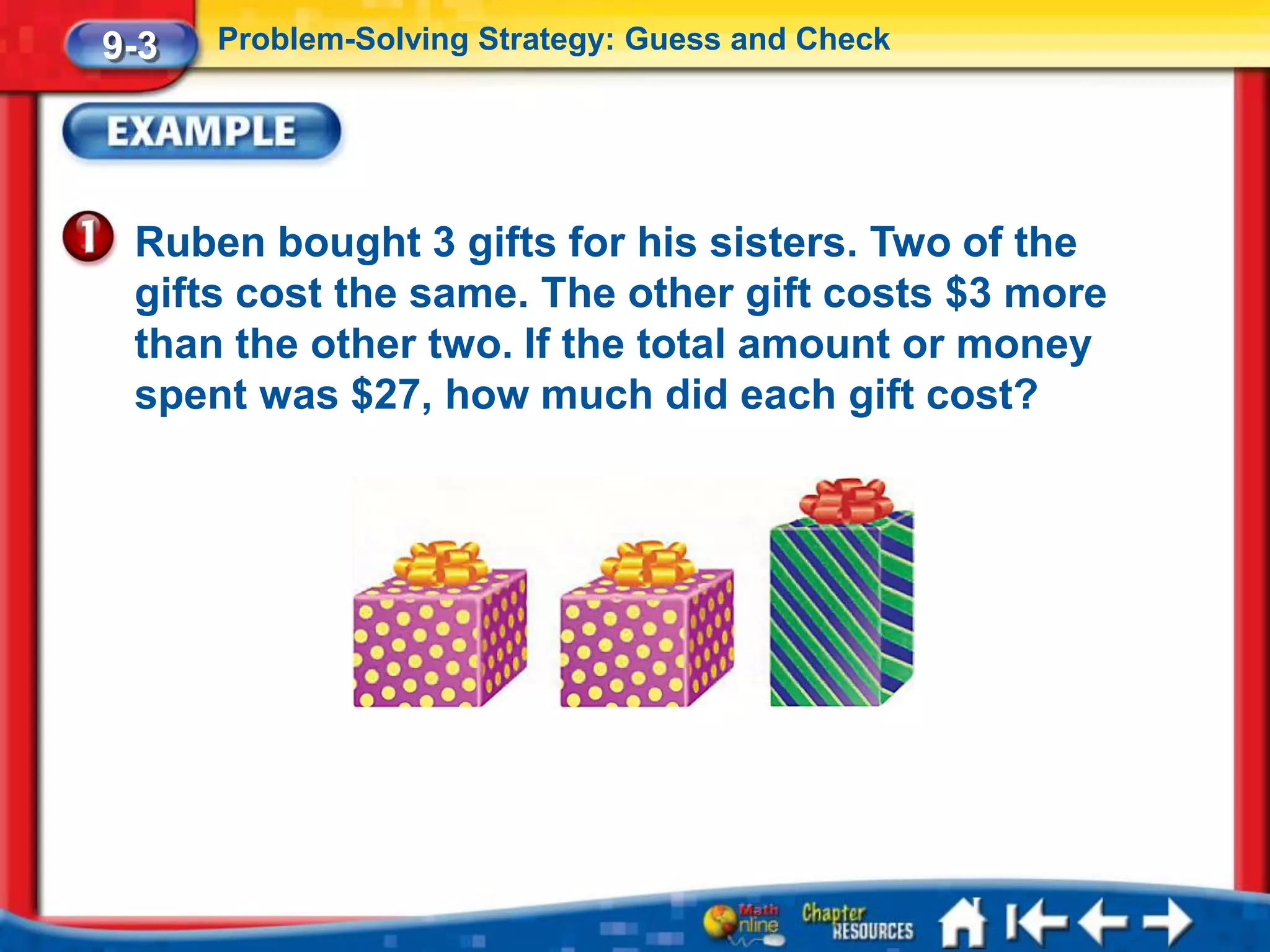 9-3   Problem-Solving Strategy: Guess and Check




 Ruben bought 3 gifts for his sisters. Two of the
 gifts cost the same. The other gift costs $3 more
 than the other two. If the total amount or money
 spent was $27, how much did each gift cost?
 